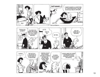 ¿quÉ demonios...?
                                                                                     si quieres Husmear en la HabitaciÓn
                                                                                      de tu HiJo adolescente, es meJor
                                                                                      que no deJes Huellas dactilares.




 ¿“reglas del                             Jo, tío.
                  es la idea de mi                                                                       Hace una
  decoro”?
                madre Para aliviar             ¿quÉ tal                                               semana que no
                Parte de la tensiÓn              va?                                                    Hablamos.
                 que eXiste entre
                     nosotros.                                  muy bien.




¡Jeremy!          ¡Has Puesto en       ¡gracias! mi vida                        cuidado, mamá, esos susPiros
                el fregadero los        resulta mucHo                              tan Profundos Pueden
                                                               de HecHo,
                 Platos sucios de     más sencilla cuando                         Provocarte una Hernia,
                                                             son los Platos
                  tu HabitaciÓn!         no tengo que                                  ¿recuerdas?
                                                              de la semana
                                        estarte siemPre
                                                                Pasada.
                                          encima, como
                                            la semana
                                                  Pasada.




                                                                                                                           13
 