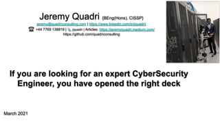If you are looking for an expert CyberSecurity
Engineer, you have opened the right deck
March 2021
Jeremy Quadri {BEng(Hons), CISSP}
jeremy@quadriconsulting.com | https://www.linkedin.com/in/jquadri/
☎ +44 7769 138819 | 🐦 jquadri | Articles: https://jeremyquadri.medium.com/
https://github.com/quadriconsulting
 
