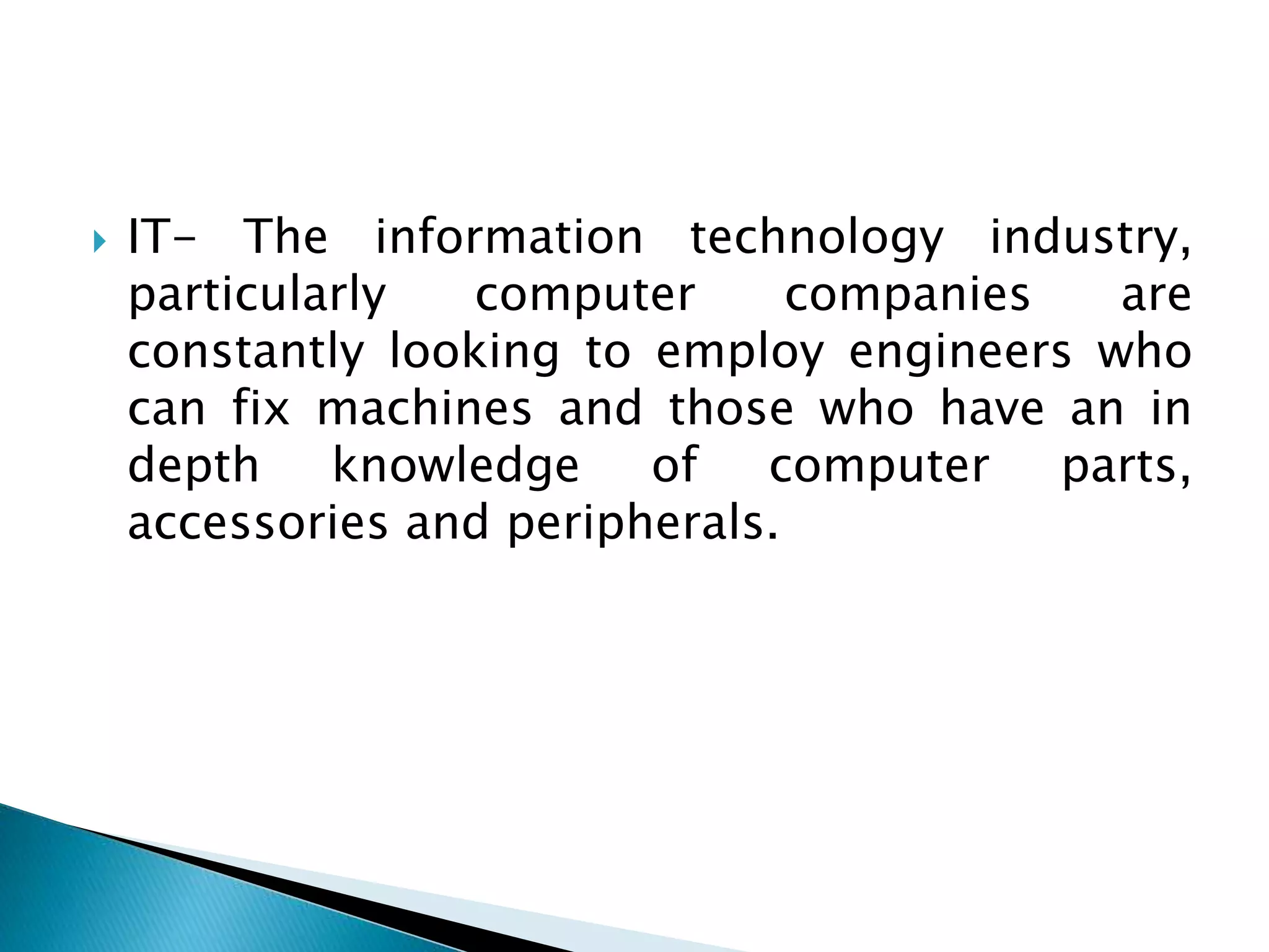  IT- The information technology industry,
particularly computer companies are
constantly looking to employ engineers who
can fix machines and those who have an in
depth knowledge of computer parts,
accessories and peripherals.
 