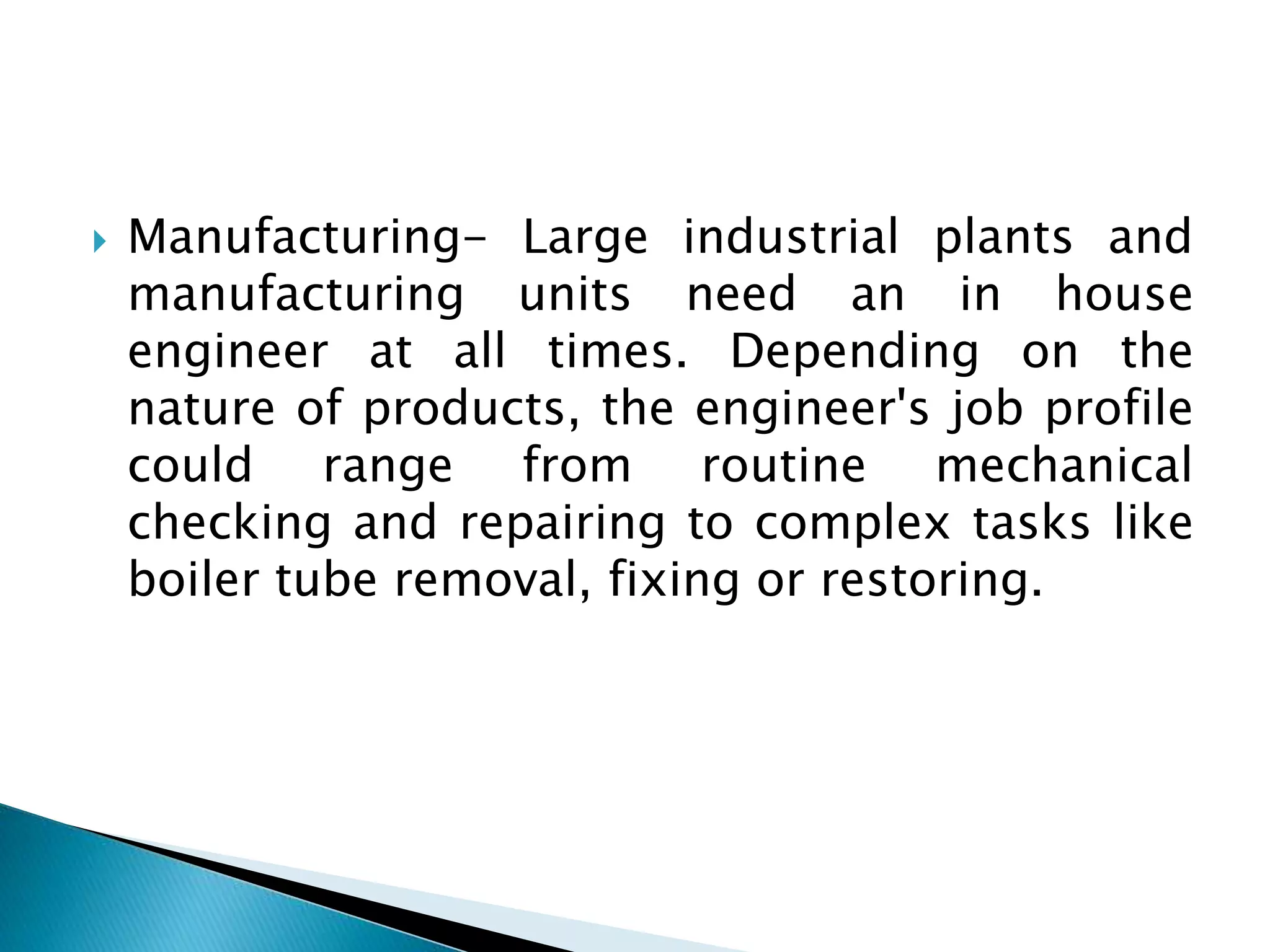  Manufacturing- Large industrial plants and
manufacturing units need an in house
engineer at all times. Depending on the
nature of products, the engineer's job profile
could range from routine mechanical
checking and repairing to complex tasks like
boiler tube removal, fixing or restoring.
 
