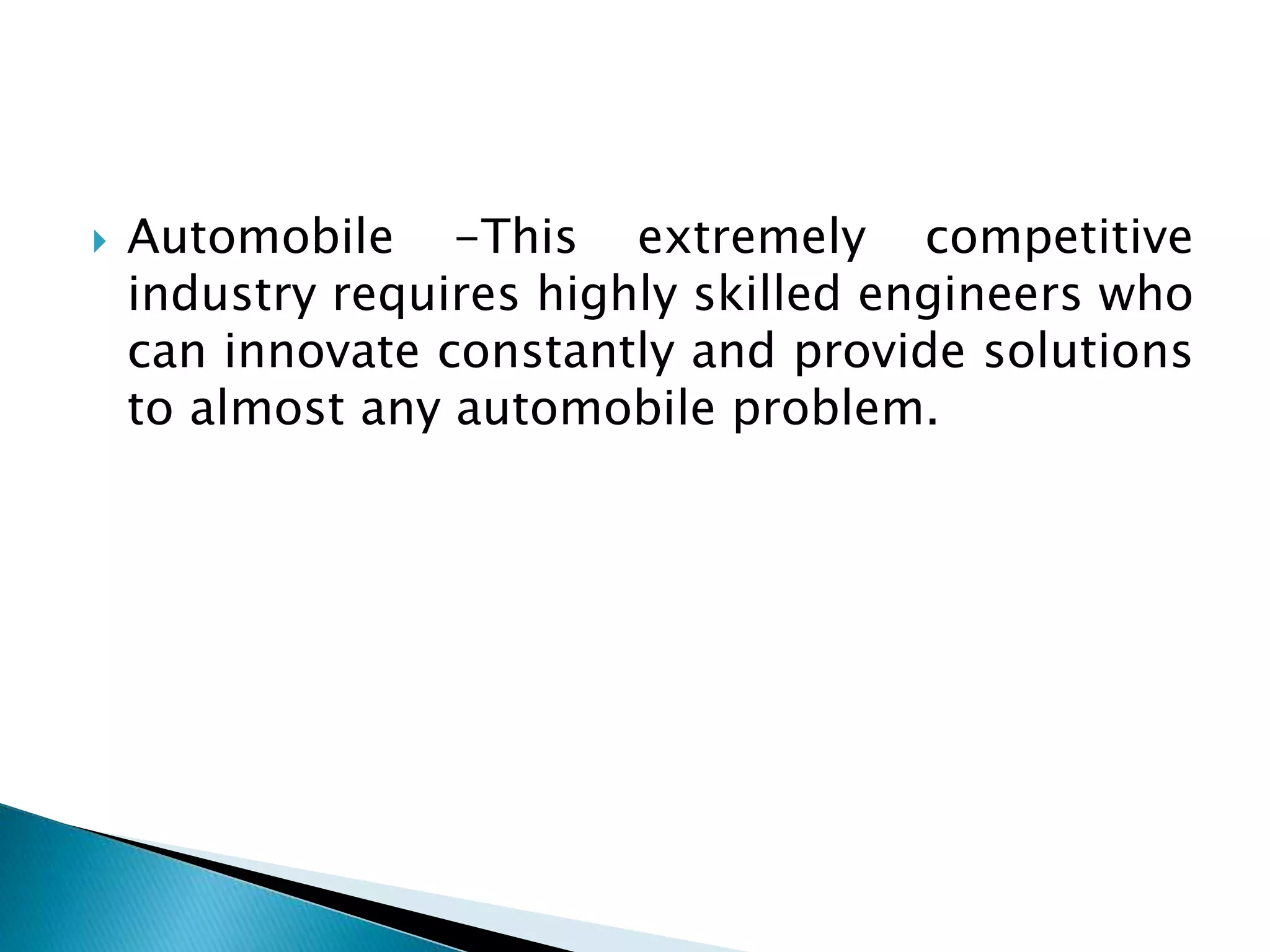  Automobile -This extremely competitive
industry requires highly skilled engineers who
can innovate constantly and provide solutions
to almost any automobile problem.
 