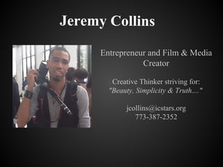 Jeremy Collins
Entrepreneur and Film & Media
Creator
Creative Thinker striving for:
"Beauty, Simplicity & Truth...."
jcollins@icstars.org
773-387-2352
 