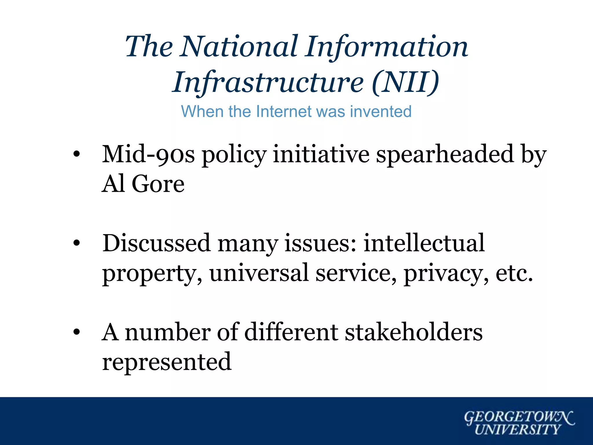 The National Information
Infrastructure (NII)
When the Internet was invented
• Mid-90s policy initiative spearheaded by
Al Gore
• Discussed many issues: intellectual
property, universal service, privacy, etc.
• A number of different stakeholders
represented
 