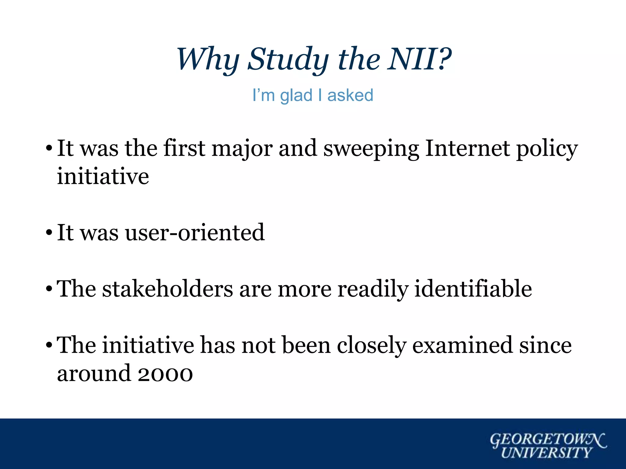Why Study the NII?
I’m glad I asked
• It was the first major and sweeping Internet policy
initiative
• It was user-oriented
• The stakeholders are more readily identifiable
• The initiative has not been closely examined since
around 2000
 