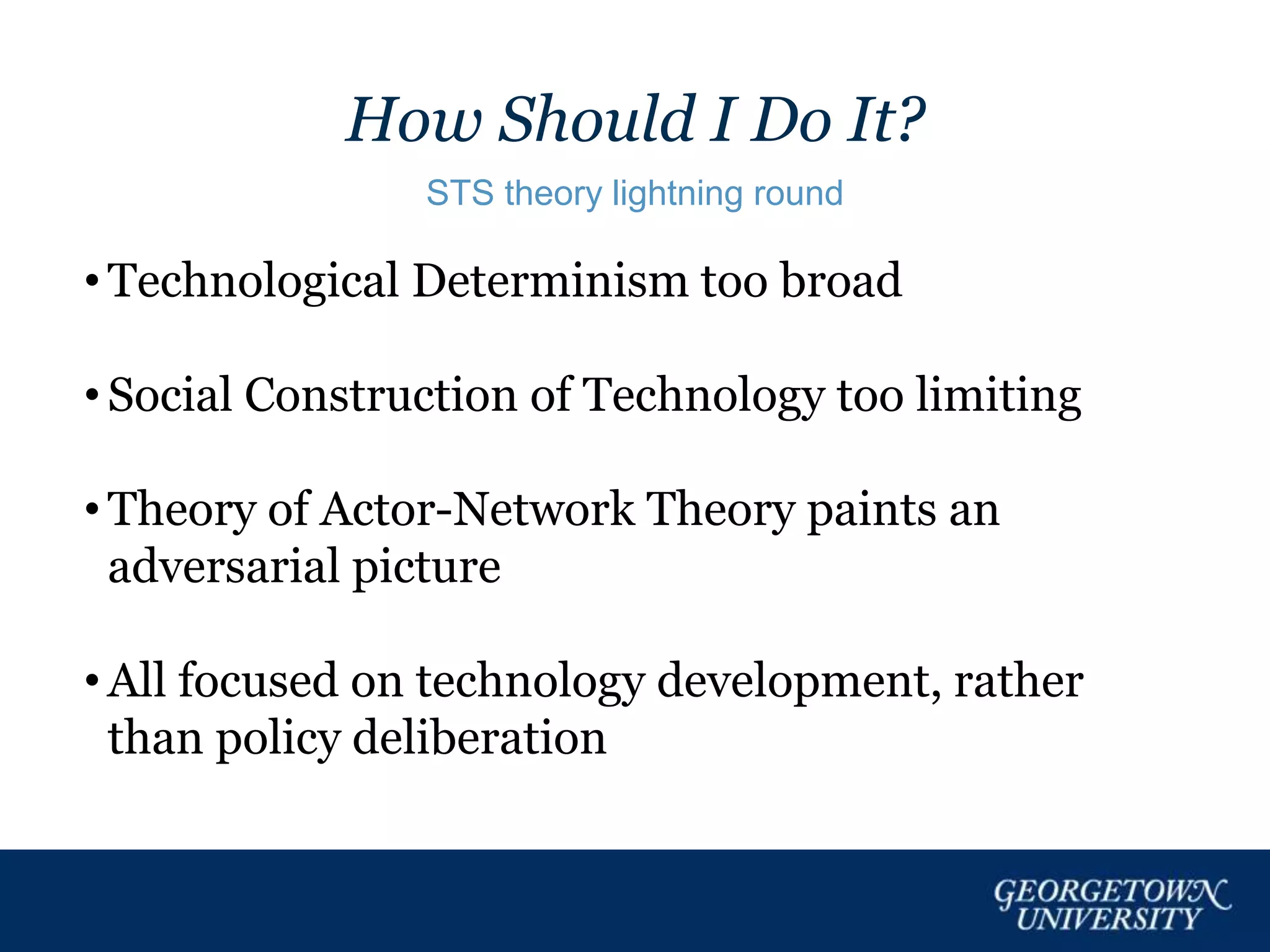 How Should I Do It?
STS theory lightning round
• Technological Determinism too broad
• Social Construction of Technology too limiting
• Theory of Actor-Network Theory paints an
adversarial picture
• All focused on technology development, rather
than policy deliberation
 
