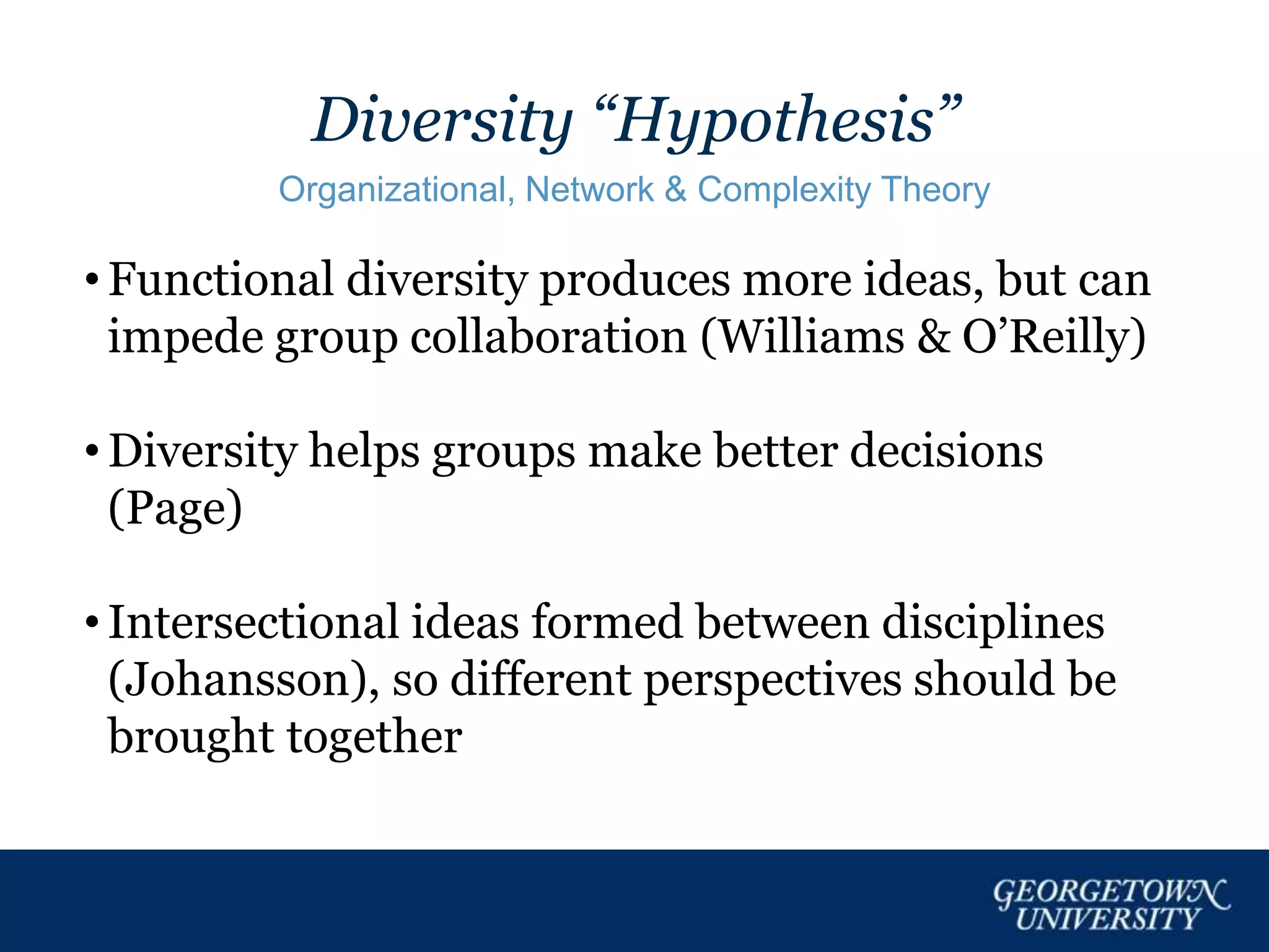 Diversity “Hypothesis”
Organizational, Network & Complexity Theory
• Functional diversity produces more ideas, but can
impede group collaboration (Williams & O’Reilly)
• Diversity helps groups make better decisions
(Page)
• Intersectional ideas formed between disciplines
(Johansson), so different perspectives should be
brought together
 