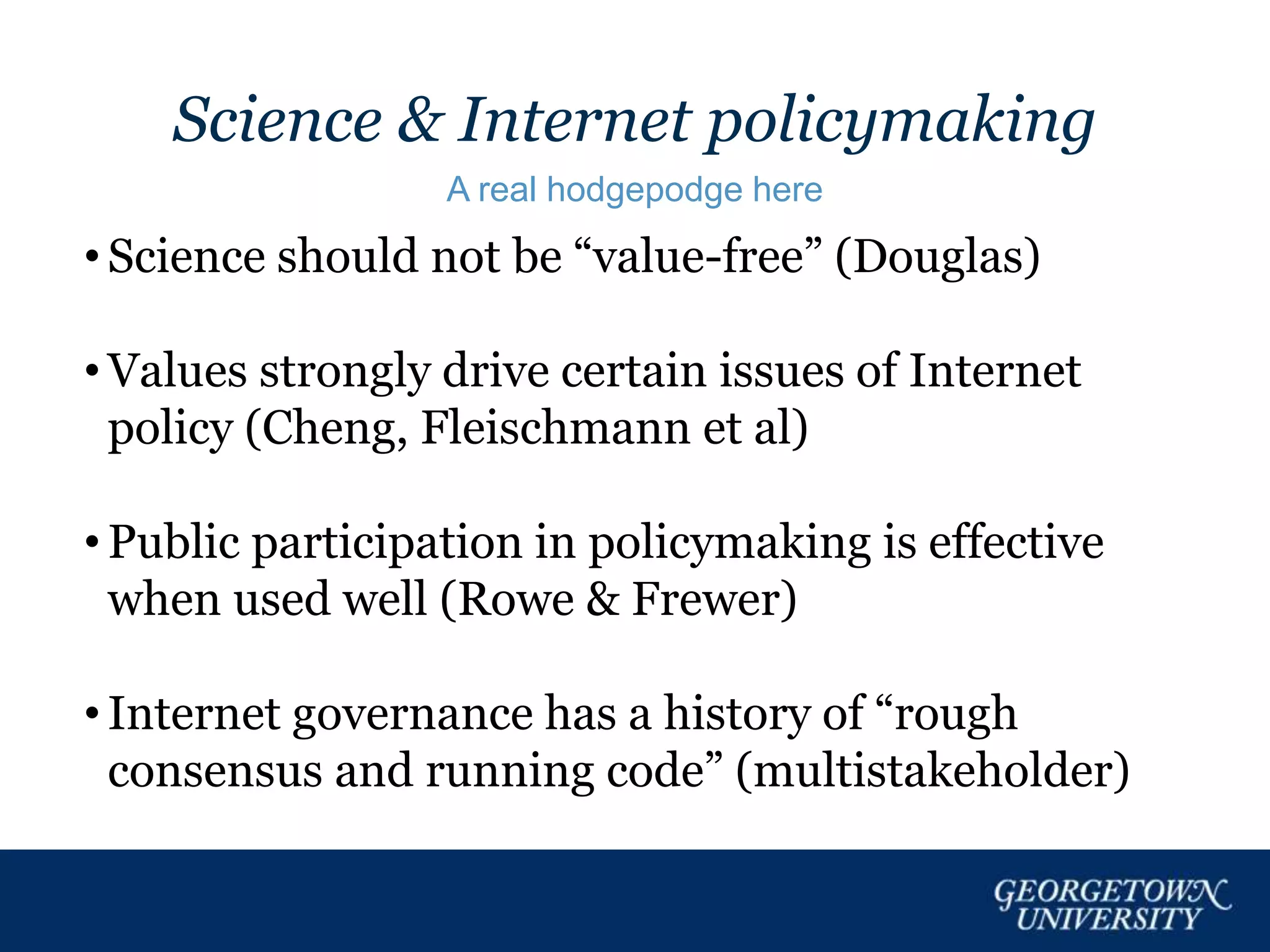 Science & Internet policymaking
A real hodgepodge here
• Science should not be “value-free” (Douglas)
• Values strongly drive certain issues of Internet
policy (Cheng, Fleischmann et al)
• Public participation in policymaking is effective
when used well (Rowe & Frewer)
• Internet governance has a history of “rough
consensus and running code” (multistakeholder)
 