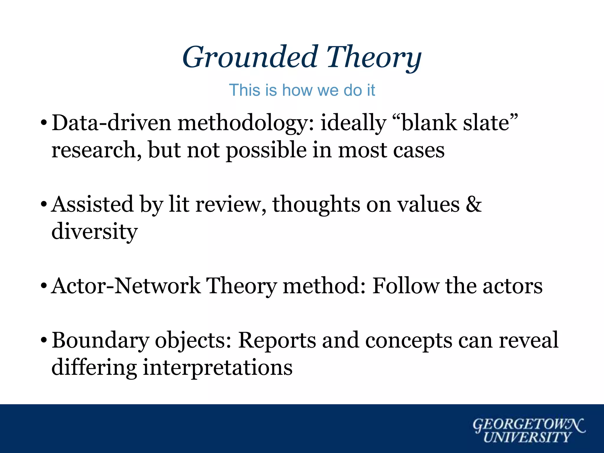 Grounded Theory
This is how we do it
• Data-driven methodology: ideally “blank slate”
research, but not possible in most cases
• Assisted by lit review, thoughts on values &
diversity
• Actor-Network Theory method: Follow the actors
• Boundary objects: Reports and concepts can reveal
differing interpretations
 
