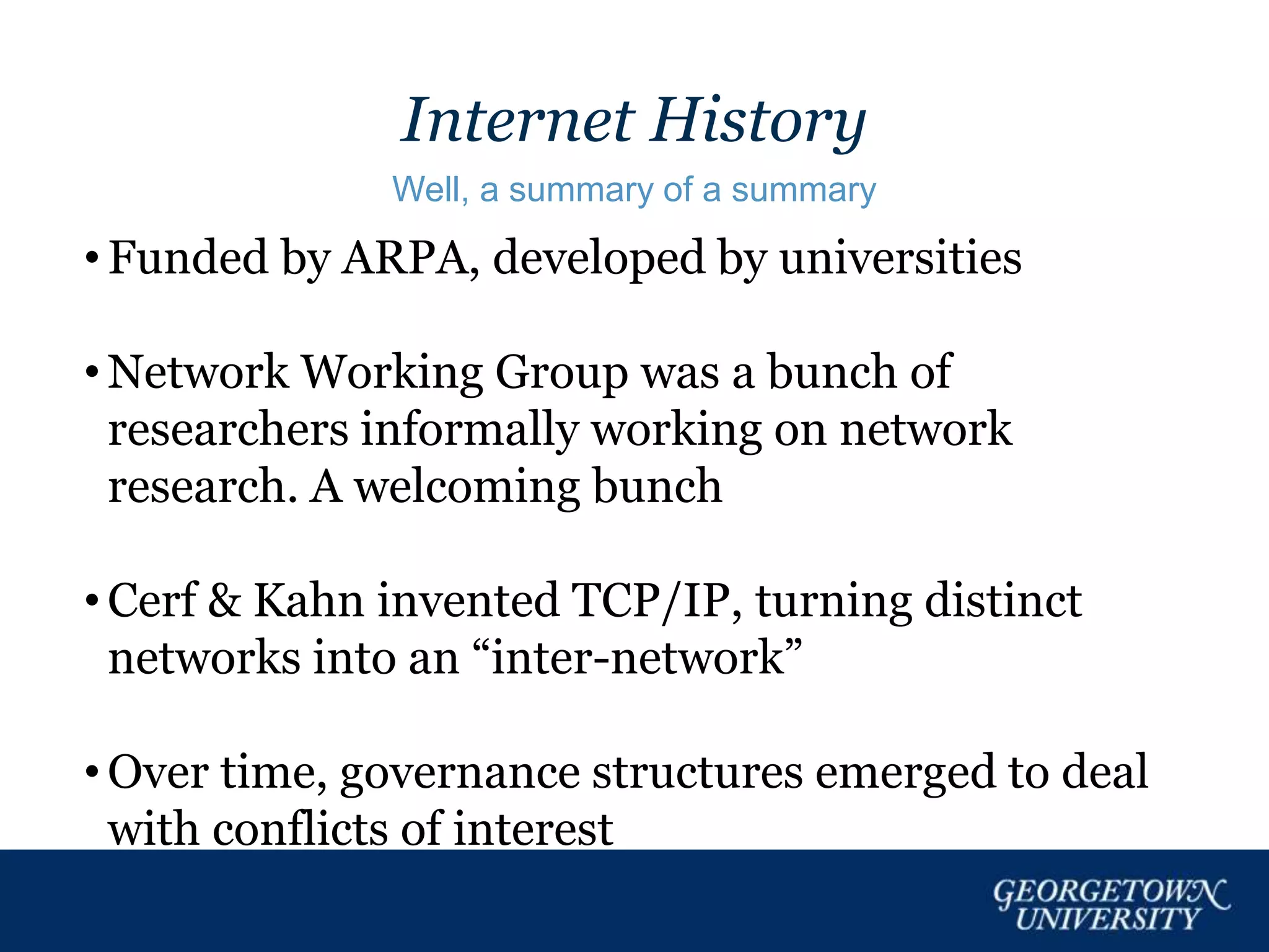 Internet History
Well, a summary of a summary
• Funded by ARPA, developed by universities
• Network Working Group was a bunch of
researchers informally working on network
research. A welcoming bunch
• Cerf & Kahn invented TCP/IP, turning distinct
networks into an “inter-network”
• Over time, governance structures emerged to deal
with conflicts of interest
 