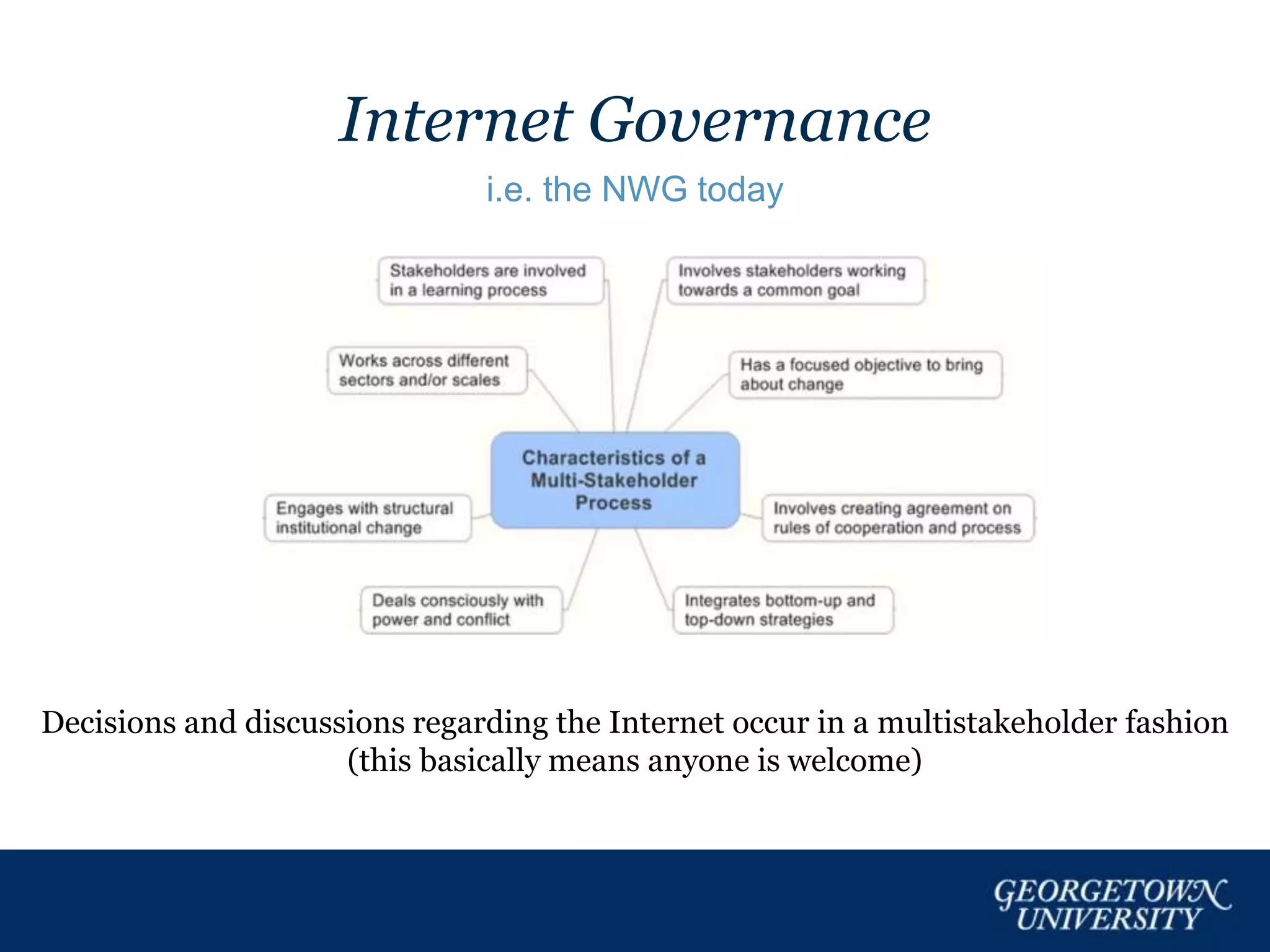 Internet Governance
i.e. the NWG today
Decisions and discussions regarding the Internet occur in a multistakeholder fashion
(this basically means anyone is welcome)
 