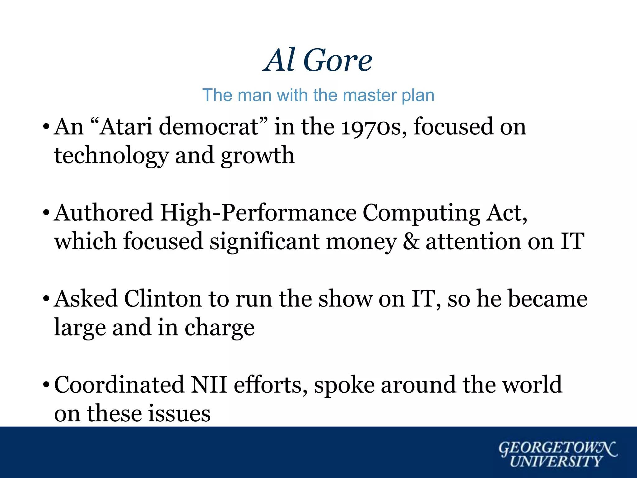 Al Gore
The man with the master plan
• An “Atari democrat” in the 1970s, focused on
technology and growth
• Authored High-Performance Computing Act,
which focused significant money & attention on IT
• Asked Clinton to run the show on IT, so he became
large and in charge
• Coordinated NII efforts, spoke around the world
on these issues
 