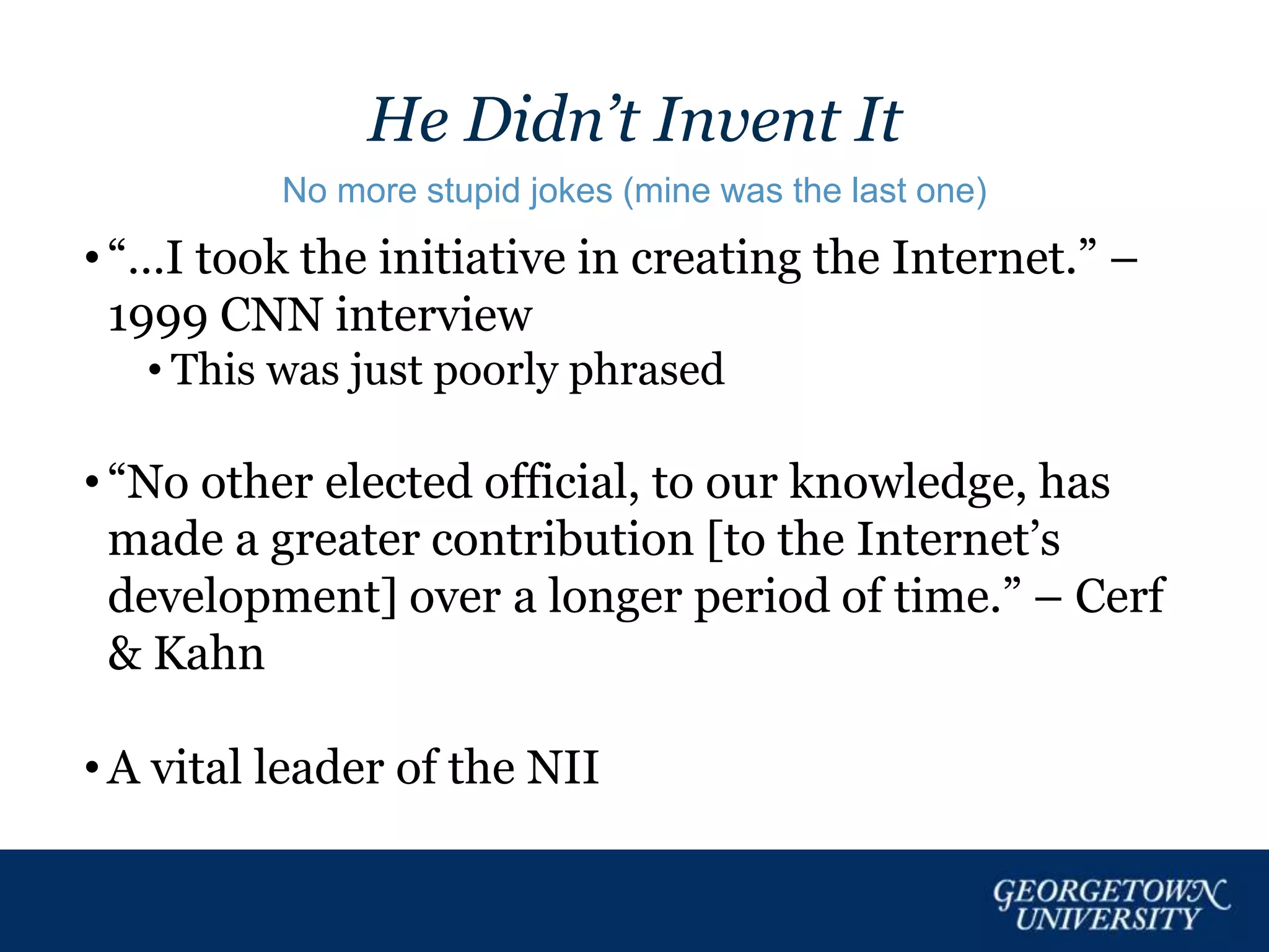 He Didn’t Invent It
No more stupid jokes (mine was the last one)
• “…I took the initiative in creating the Internet.” –
1999 CNN interview
• This was just poorly phrased
• “No other elected official, to our knowledge, has
made a greater contribution [to the Internet’s
development] over a longer period of time.” – Cerf
& Kahn
• A vital leader of the NII
 