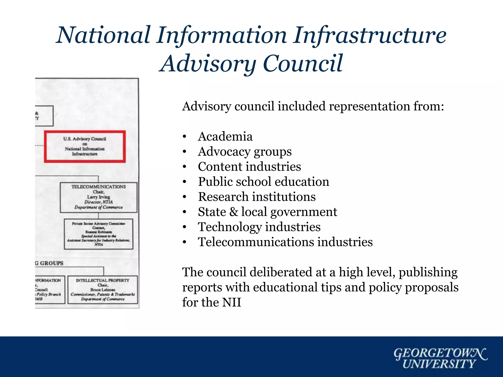 National Information Infrastructure
Advisory Council
Advisory council included representation from:
• Academia
• Advocacy groups
• Content industries
• Public school education
• Research institutions
• State & local government
• Technology industries
• Telecommunications industries
The council deliberated at a high level, publishing
reports with educational tips and policy proposals
for the NII
 