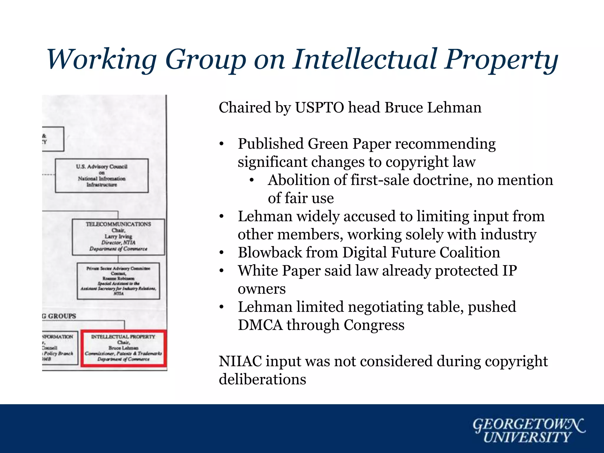 Working Group on Intellectual Property
Chaired by USPTO head Bruce Lehman
• Published Green Paper recommending
significant changes to copyright law
• Abolition of first-sale doctrine, no mention
of fair use
• Lehman widely accused to limiting input from
other members, working solely with industry
• Blowback from Digital Future Coalition
• White Paper said law already protected IP
owners
• Lehman limited negotiating table, pushed
DMCA through Congress
NIIAC input was not considered during copyright
deliberations
 