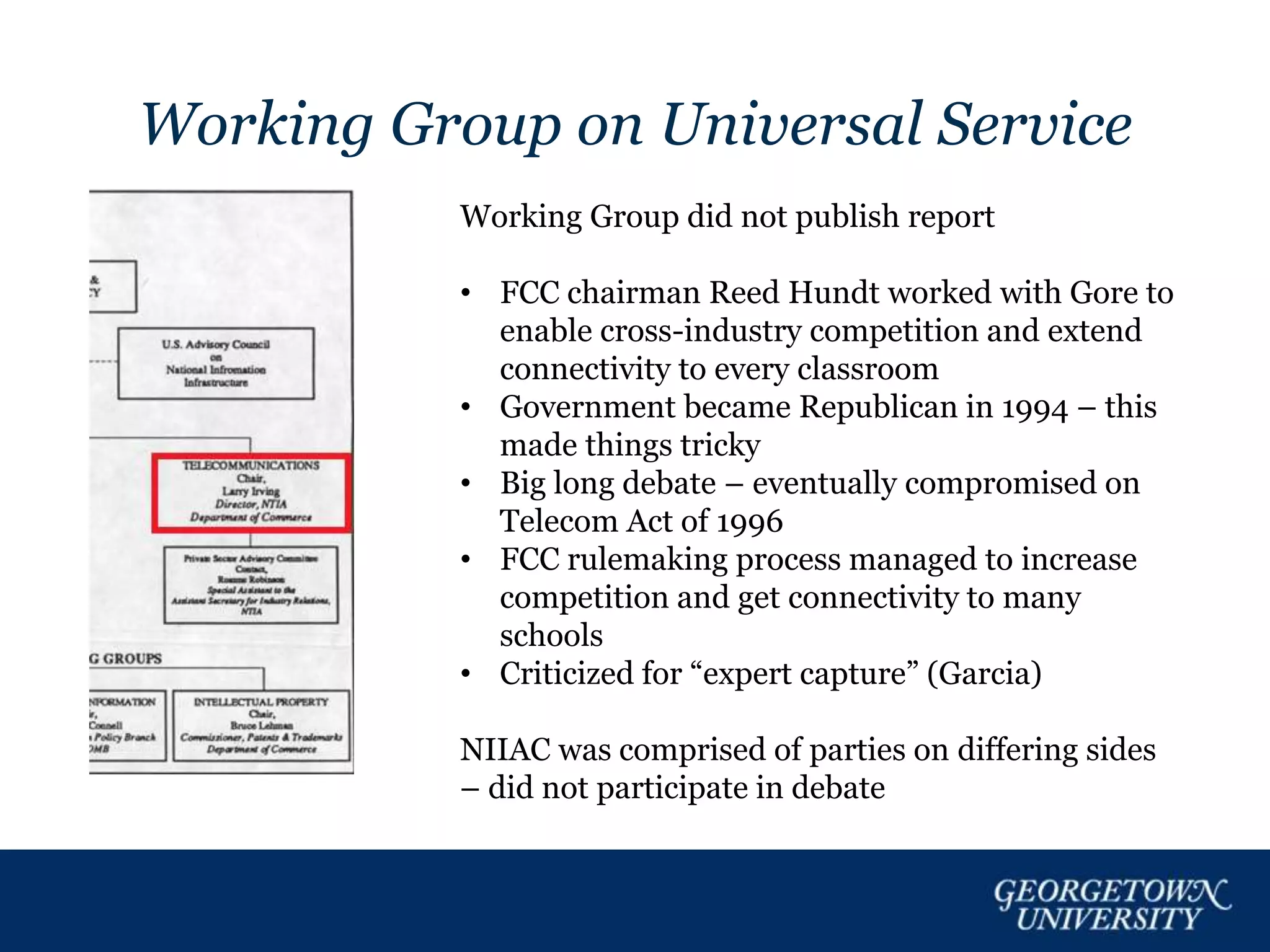 Working Group on Universal Service
Working Group did not publish report
• FCC chairman Reed Hundt worked with Gore to
enable cross-industry competition and extend
connectivity to every classroom
• Government became Republican in 1994 – this
made things tricky
• Big long debate – eventually compromised on
Telecom Act of 1996
• FCC rulemaking process managed to increase
competition and get connectivity to many
schools
• Criticized for “expert capture” (Garcia)
NIIAC was comprised of parties on differing sides
– did not participate in debate
 