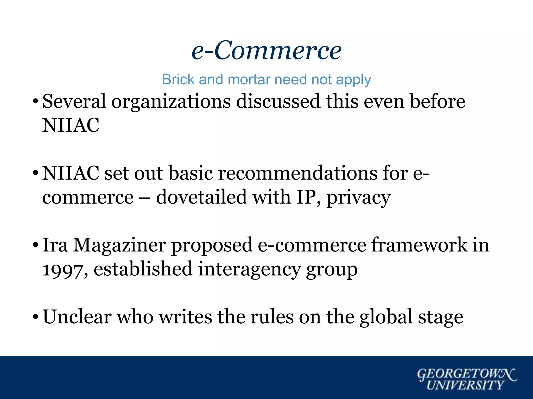 e-Commerce
Brick and mortar need not apply
• Several organizations discussed this even before
NIIAC
• NIIAC set out basic recommendations for e-
commerce – dovetailed with IP, privacy
• Ira Magaziner proposed e-commerce framework in
1997, established interagency group
• Unclear who writes the rules on the global stage
 