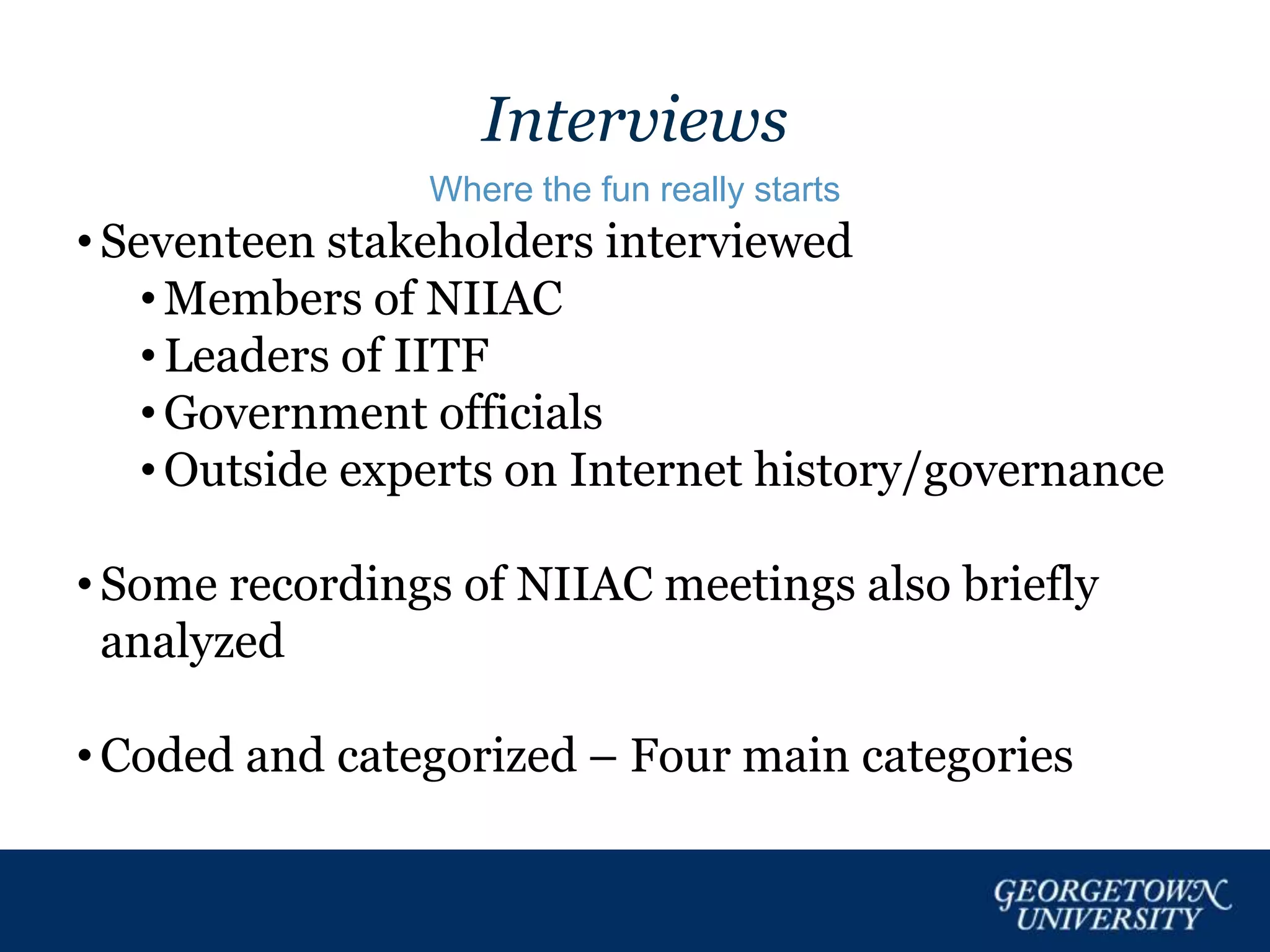 Interviews
Where the fun really starts
• Seventeen stakeholders interviewed
• Members of NIIAC
• Leaders of IITF
• Government officials
• Outside experts on Internet history/governance
• Some recordings of NIIAC meetings also briefly
analyzed
• Coded and categorized – Four main categories
 