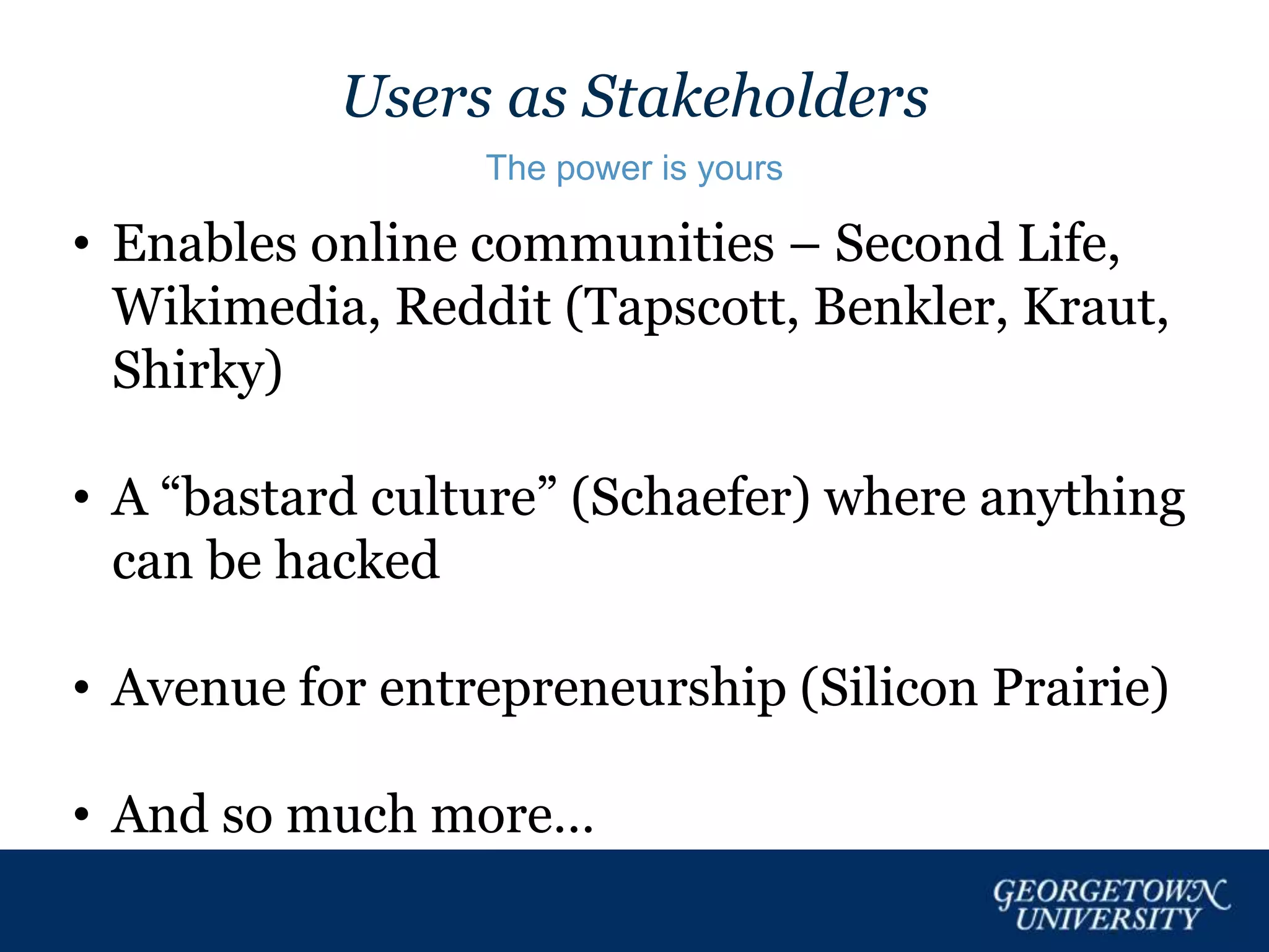 Users as Stakeholders
The power is yours
• Enables online communities – Second Life,
Wikimedia, Reddit (Tapscott, Benkler, Kraut,
Shirky)
• A “bastard culture” (Schaefer) where anything
can be hacked
• Avenue for entrepreneurship (Silicon Prairie)
• And so much more…
 