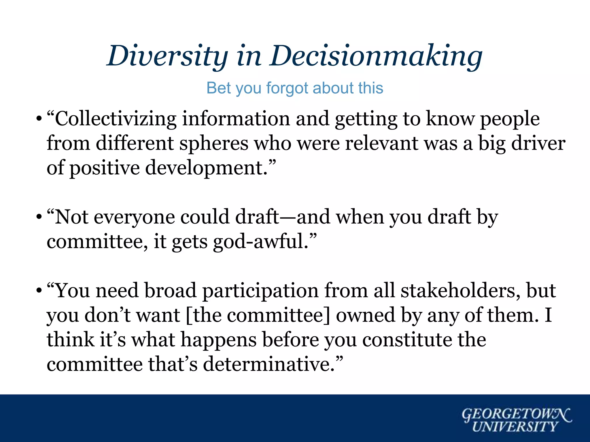 Diversity in Decisionmaking
Bet you forgot about this
• “Collectivizing information and getting to know people
from different spheres who were relevant was a big driver
of positive development.”
• “Not everyone could draft—and when you draft by
committee, it gets god-awful.”
• “You need broad participation from all stakeholders, but
you don’t want [the committee] owned by any of them. I
think it’s what happens before you constitute the
committee that’s determinative.”
 