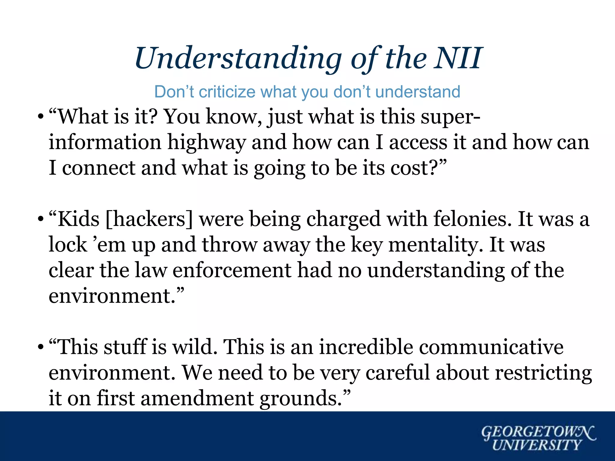 Understanding of the NII
Don’t criticize what you don’t understand
• “What is it? You know, just what is this super-
information highway and how can I access it and how can
I connect and what is going to be its cost?”
• “Kids [hackers] were being charged with felonies. It was a
lock ’em up and throw away the key mentality. It was
clear the law enforcement had no understanding of the
environment.”
• “This stuff is wild. This is an incredible communicative
environment. We need to be very careful about restricting
it on first amendment grounds.”
 