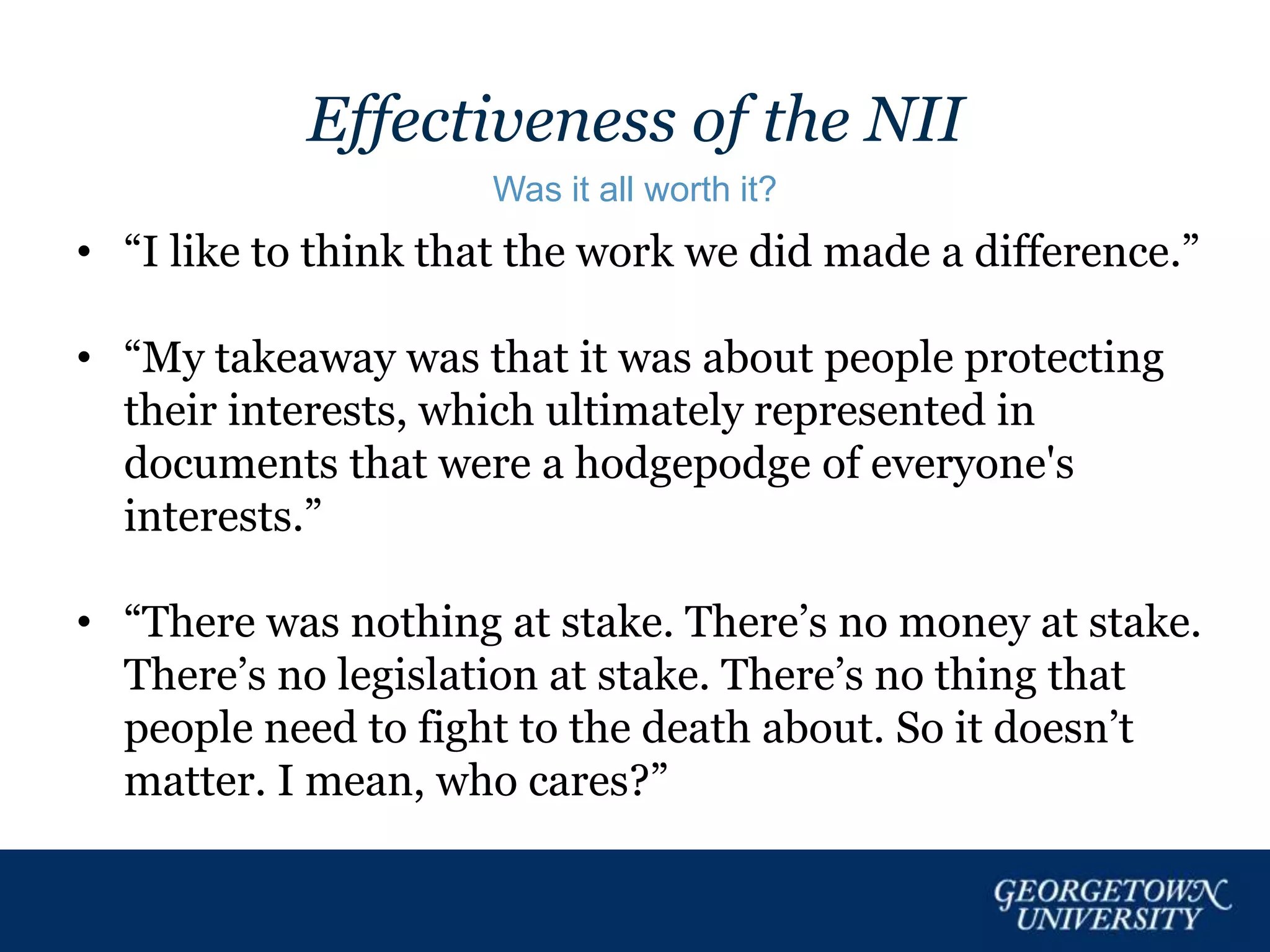Effectiveness of the NII
Was it all worth it?
• “I like to think that the work we did made a difference.”
• “My takeaway was that it was about people protecting
their interests, which ultimately represented in
documents that were a hodgepodge of everyone's
interests.”
• “There was nothing at stake. There’s no money at stake.
There’s no legislation at stake. There’s no thing that
people need to fight to the death about. So it doesn’t
matter. I mean, who cares?”
 