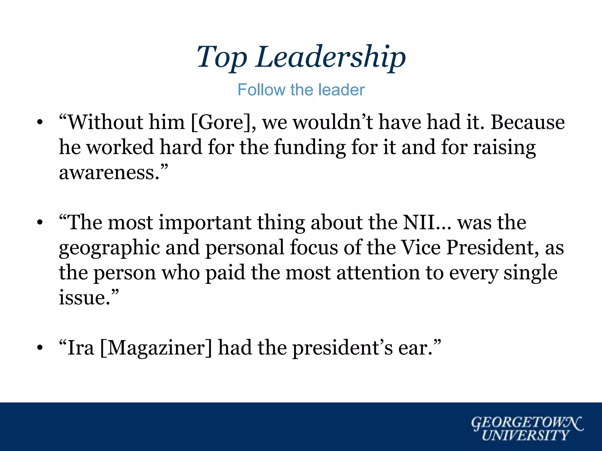 Top Leadership
Follow the leader
• “Without him [Gore], we wouldn’t have had it. Because
he worked hard for the funding for it and for raising
awareness.”
• “The most important thing about the NII… was the
geographic and personal focus of the Vice President, as
the person who paid the most attention to every single
issue.”
• “Ira [Magaziner] had the president’s ear.”
 