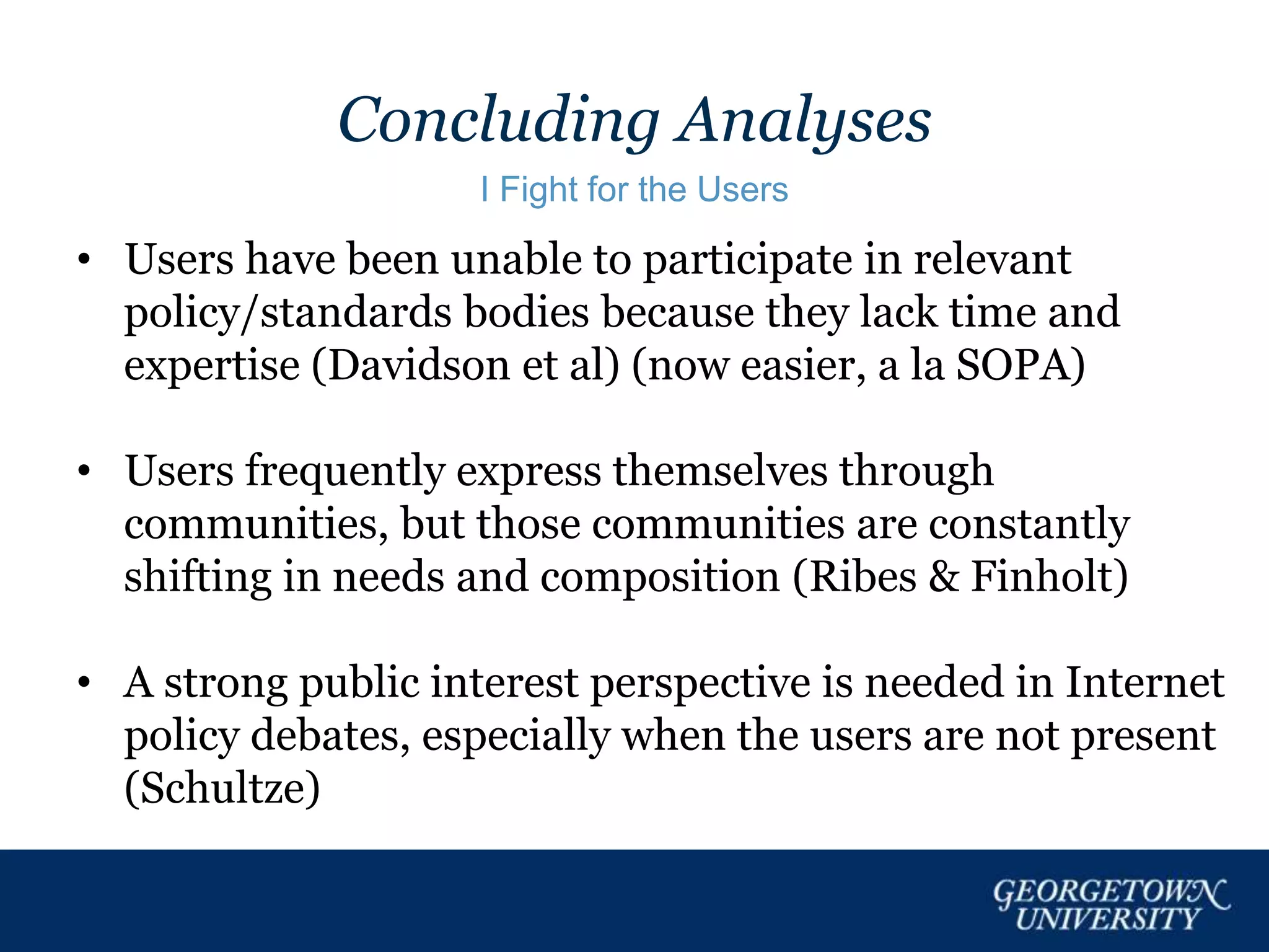Concluding Analyses
I Fight for the Users
• Users have been unable to participate in relevant
policy/standards bodies because they lack time and
expertise (Davidson et al) (now easier, a la SOPA)
• Users frequently express themselves through
communities, but those communities are constantly
shifting in needs and composition (Ribes & Finholt)
• A strong public interest perspective is needed in Internet
policy debates, especially when the users are not present
(Schultze)
 