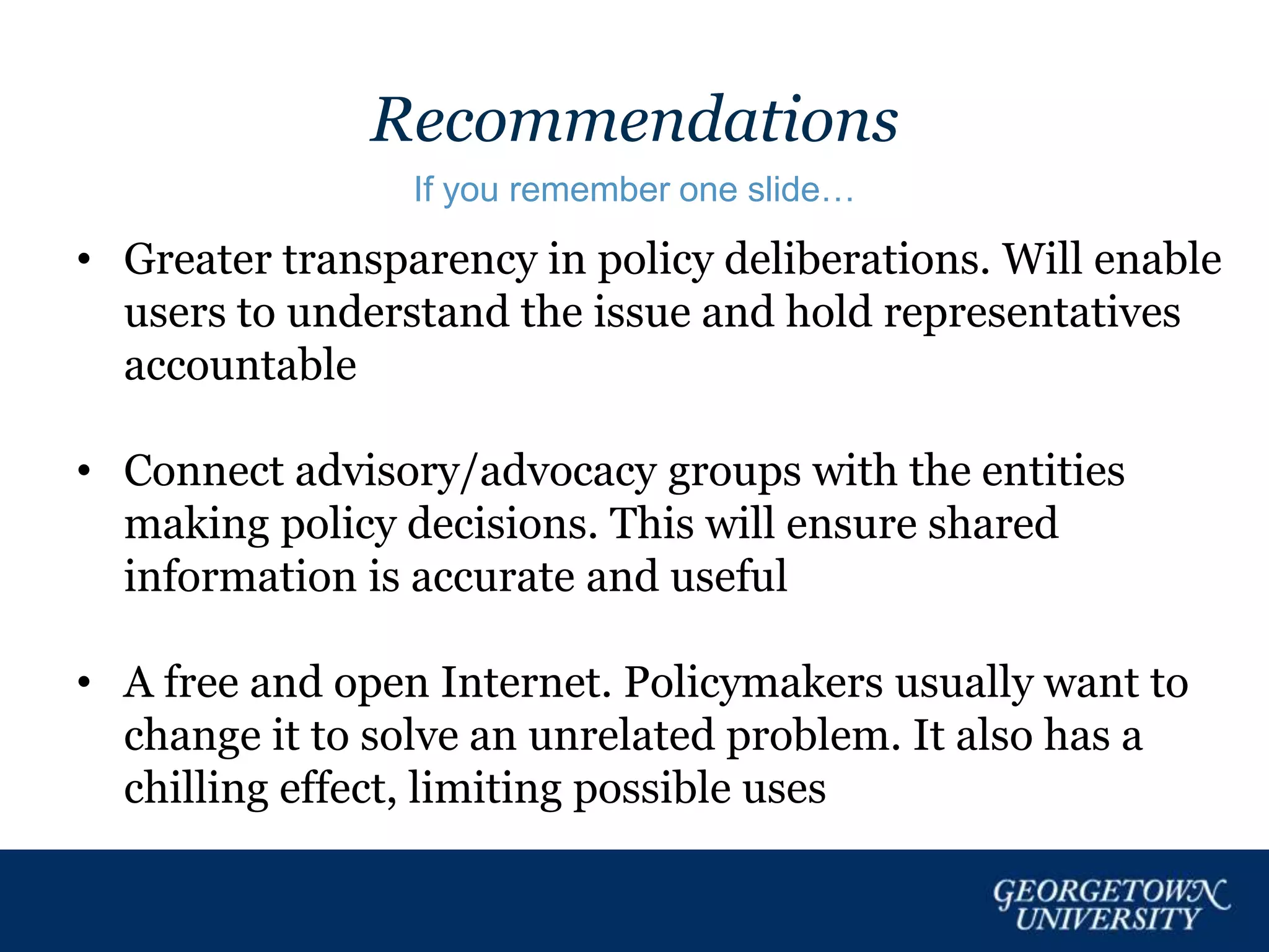 Recommendations
If you remember one slide…
• Greater transparency in policy deliberations. Will enable
users to understand the issue and hold representatives
accountable
• Connect advisory/advocacy groups with the entities
making policy decisions. This will ensure shared
information is accurate and useful
• A free and open Internet. Policymakers usually want to
change it to solve an unrelated problem. It also has a
chilling effect, limiting possible uses
 