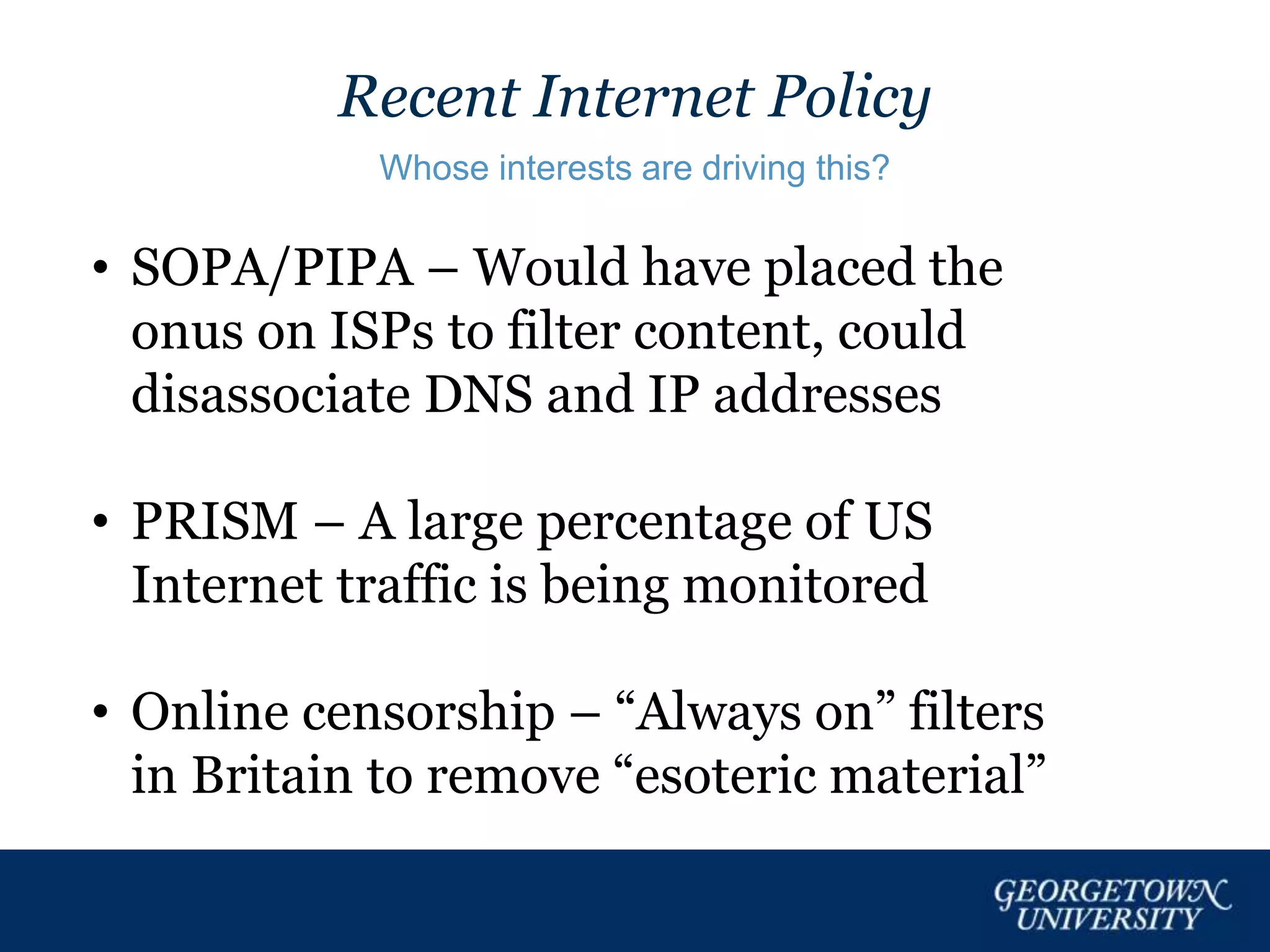 Recent Internet Policy
Whose interests are driving this?
• SOPA/PIPA – Would have placed the
onus on ISPs to filter content, could
disassociate DNS and IP addresses
• PRISM – A large percentage of US
Internet traffic is being monitored
• Online censorship – “Always on” filters
in Britain to remove “esoteric material”
 