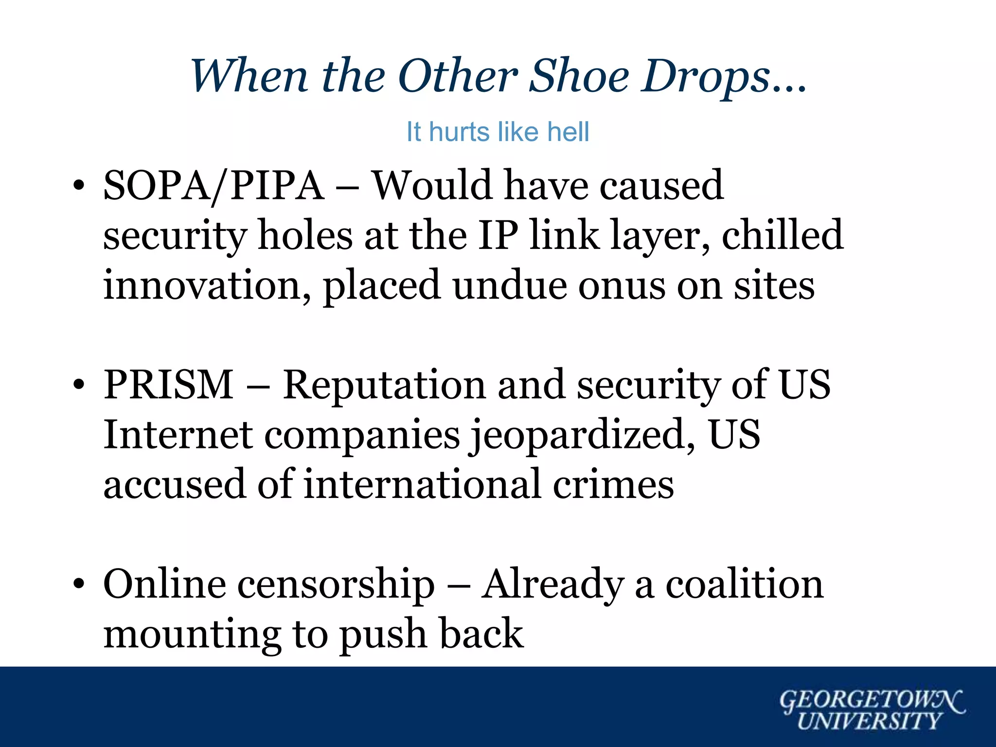 When the Other Shoe Drops…
It hurts like hell
• SOPA/PIPA – Would have caused
security holes at the IP link layer, chilled
innovation, placed undue onus on sites
• PRISM – Reputation and security of US
Internet companies jeopardized, US
accused of international crimes
• Online censorship – Already a coalition
mounting to push back
 