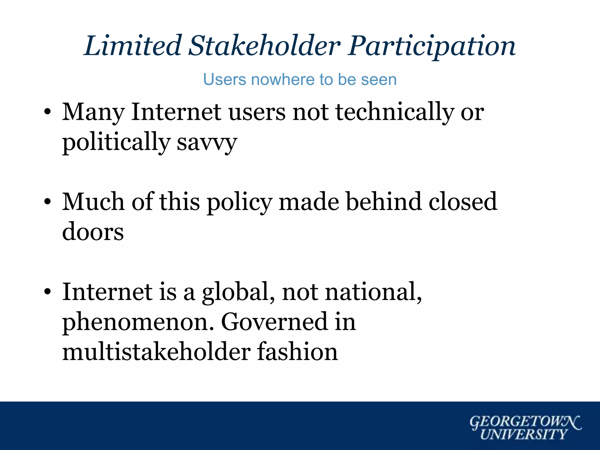 Limited Stakeholder Participation
Users nowhere to be seen
• Many Internet users not technically or
politically savvy
• Much of this policy made behind closed
doors
• Internet is a global, not national,
phenomenon. Governed in
multistakeholder fashion
 