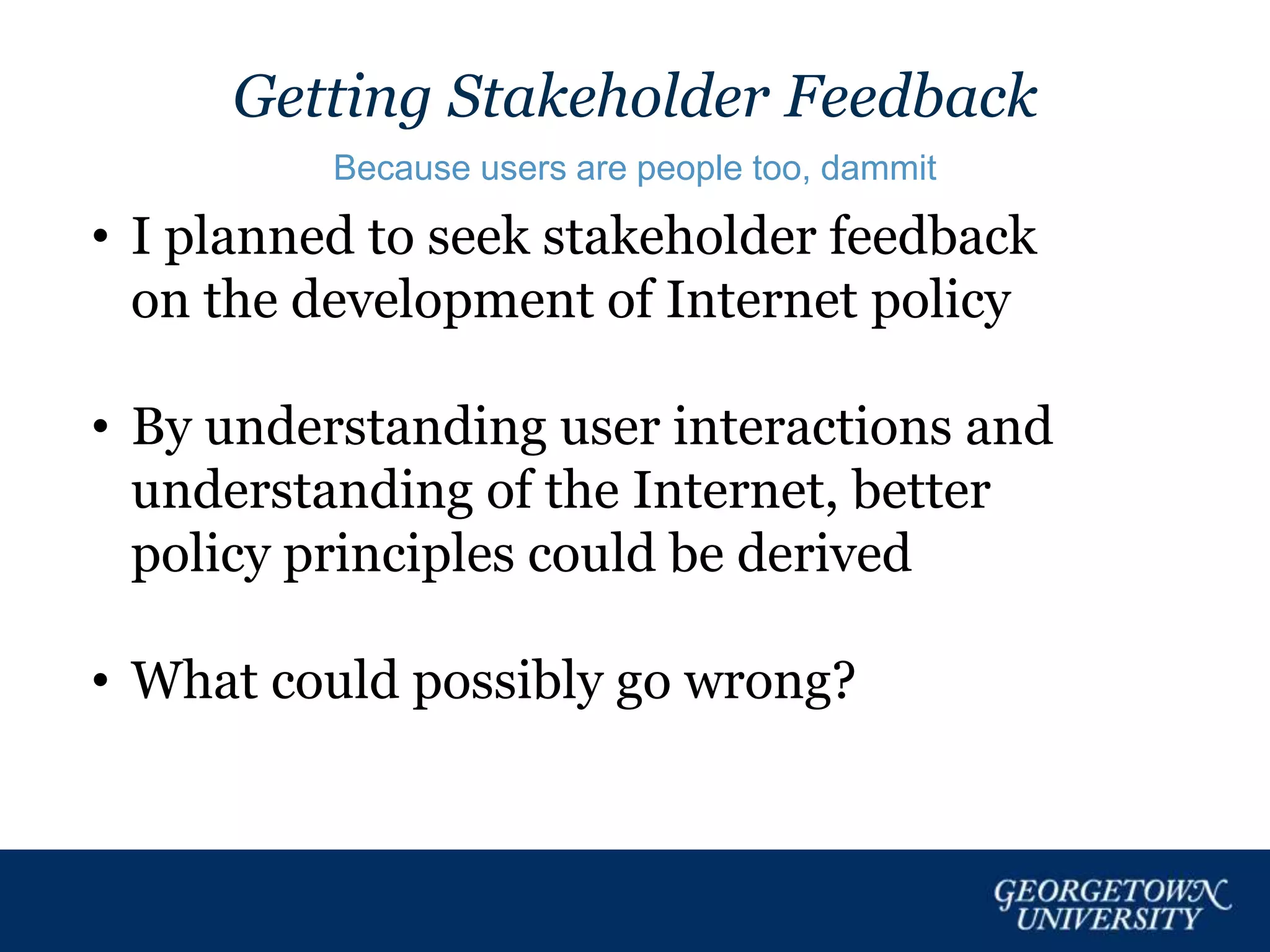 Getting Stakeholder Feedback
Because users are people too, dammit
• I planned to seek stakeholder feedback
on the development of Internet policy
• By understanding user interactions and
understanding of the Internet, better
policy principles could be derived
• What could possibly go wrong?
 