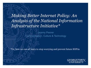Making Better Internet Policy: An
Analysis of the National Information
Infrastructure Initiative*
Jeremy Pesner
Communication, Culture & Technology
*Or, how we can all learn to stop worrying and prevent future SOPAs
 