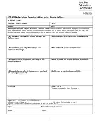 1
SECONDARY: School Experience Observation Standards Sheet
Academic Year:
Student Teacher Name: Date:
School: Visit:
Professional Standards, Targets & Directed Activities. Please: comment on each of the Standards headings at each observation,
taking into account the practice observed, documentation, and discussions with the student teacher and relevant school staff; check and
comment on progress towards meeting previous targets and set new ones; check and comment on Directed Activities.
1.Set high expectations which inspire, motivate and
challenge pupils
2. Promote good progress and outcomes by pupils
3. Demonstrate good subject knowledge and
curriculum knowledge.
4. Plan and teach well structured lessons
5. Adapt teaching to respond to the strengths and
needs of all pupils.
6. Make accurate and productive use of assessment.
7. Manage behaviour effectively to ensure a good and
safe learning environment.
8. Fulfil wider professional responsibilities
Strengths Targets (up to 3)
Please use continuation sheet if necessary.
Judgement For this stage of the PGCE you are:
making the required progress □ not making the required progress □
Judgement is made in relation to performance at this point in the PGCE. This must be filled in.
Signed ___________________________________ Mentor / University based tutor
Signed____________________________________ Student
2015-16
Jeremy	Tang
Queens'	School
11th	March,	2016
Huw	Ingles	
There	is	considerable	evidence	from	your	teaching	of	this
class	that	you	understand	that	they	are	able	and	need	to	
be	stretched.			You	have	established	very	good	classroom	
rou/nes	which	mean	that	latecomers	don't	disrupt	the	ini/al	
reading.	See	note	about	HW	in	the	commentary.	
You	are	aware	of	the	class'	ability,	and	begin	the	big	topic	of	
religion,	producing	an	interes/ng	and	thoughRul	discussion,	
though	this	might	have	been	allowed	to	develop	for	the	light	it
sheds	on	the	play.		You	use	sophis/cated	Lang-Lit	terminology
to	enhance	their	understanding	of	the	shared	sonnet.	
You	have	taken	an	interes/ng	stylis/c	approach	to	the	sonnet,	
but	also	consider	aspects	more	tradi/onally	literary.		Please	see	
some	of	my	notes	on	pronuncia/on,	pentameter,	octosyllabics,	
and	the	context	for	reading.		
This	lesson	was	well-constructed,	featuring	a	variety	of	tasks	and
approaches	to	maintain	pupil	interest	and	mo/va/on.	One
target,	on	the	other	hand,	might	be	to	plan	and	even	script
the	transi/ons	between	ac/vi/es	to	ensure	pupils	always	have	a	
sense	of	the	end	product,	where	all	of	this	ﬁts	in	to	the	larger	plan.		
Good.		This	is		an	able	class	with	no	SEN	pupils,	so	you	pitched	it	
just	at	the	right	level	to	provide	challenge.	See	note	in	the	com-
mentary,	though,	about	this	class	incorpora/ng	all	of	the	quotes	
they	have	found	in	their	diary	entry.	
Please	make	folders	available	to	observers	so	that	they	can
look	at	marked	work	and	iden/fy	the	progress	the	class	has	
made.		Beware	homework	diaries:	nothing	from		English	record-
ed	in	the	last	two	weeks.	They	should	always	have	something
on	the	go.	
You	managed	a	varied	lesson,	with	lots	of	discussion,	
extremely	well.		The	standard	of	behaviour	in	evidence	here	was
excep/onally	impressive,	especially	given	that	this	was	p	4	on	
a	Friday	morning,	when	pupils	can	become	restless.	
Classroom	management;	willingness	to	experiment	-	for	instance,
with	a	more	literary	approach	here;	devolving	much	of	the
learning	to	pupils	through	discovery	ac/vi/es.	
It	might	be	worth	reading	some	cri/cism	before	lessons	like	this	-	
there	are	many	books	on	Shakespeare's		sonnets	in	the	library.
Work	on	transi/ons	between	ac/vi/es.
Doing	something	more	with	the	ini/al	reading	-	eg	book	
recommenda/ons,	including	your	own.	
Huw	Ingles
Jeremy	Tang
 