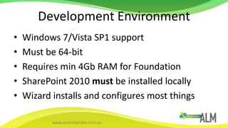 Development EnvironmentWindows 7/Vista SP1 supportMust be 64-bitRequires min 4Gb RAM for FoundationSharePoint 2010 must be installed locallyWizard installs and configures most things