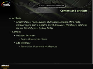 Content and artifacts

– Artifacts
   • Master Pages, Page Layouts, Style Sheets, Images, Web Parts,
      Content Types, List Templates, Event Receivers, Workflows, InfoPath
      Forms, Site Columns, Custom Fields
– Content
   • List Item Instances
        – Pages, Documents, Tasks
   • Site Instances
        – Team Sites, Document Workspaces
 