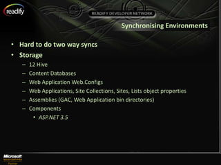 Synchronising Environments

• Hard to do two way syncs
• Storage
   –   12 Hive
   –   Content Databases
   –   Web Application Web.Configs
   –   Web Applications, Site Collections, Sites, Lists object properties
   –   Assemblies (GAC, Web Application bin directories)
   –   Components
        • ASP.NET 3.5
 