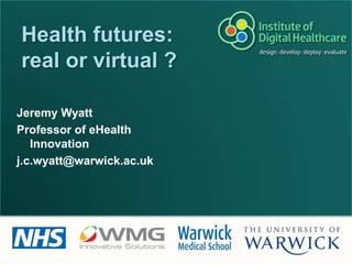 Health futures: real or virtual ? Jeremy Wyatt Professor of eHealth Innovation j.c.wyatt@warwick.ac.uk 