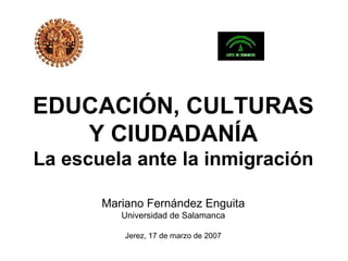 EDUCACIÓN, CULTURAS
   Y CIUDADANÍA
La escuela ante la inmigración

       Mariano Fernández Enguita
          Universidad de Salamanca

           Jerez, 17 de marzo de 2007
 