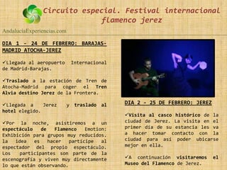 Circuito especial. Festival internacional
                             flamenco jerez
AndalucíaExperiencias.com

DIA 1 - 24 DE FEBRERO: BARAJAS-
MADRID ATOCHA-JEREZ

Llegada al aeropuerto       Internacional
de Madrid-Barajas.

Traslado a la estación de Tren de
Atocha-Madrid para coger el Tren
Alvia destino Jerez de la Frontera.

Llegada a     Jerez        y traslado al    DIA 2 - 25 DE FEBRERO: JEREZ
hotel elegido.
                                             Visita al casco histórico de la
Por la noche, asistiremos a un              ciudad de Jerez. La visita en el
espectáculo    de    Flamenco   Emotion:     primer día de su estancia les va
Exhibición para grupos muy reducidos.        a hacer tomar contacto con la
la   idea   es    hacer   partícipe   al     ciudad para así poder ubicarse
espectador del propio espectáculo.           mejor en ella.
Los    participantes son parte de la
escenografía y viven muy directamente        A continuación visitaremos    el
lo que están observando.                     Museo del Flamenco de Jerez.
 