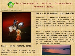 Circuito especial. Festival internacional
                             flamenco jerez
AndalucíaExperiencias.com
                                   DIA 4 - 27 DE FEBRERO. JEREZ-SANLUCAR

                                   Asistencia al Espectáculo ecuestre en la
                                   Real Escuela Andaluza. La exhibición "Cómo
                                   Bailan los Caballos Andaluces", es un
                                   ballet ecuestre con música netamente
                                   española y vestuario a la usanza del siglo
                                   XVIII.

                                   Por la tarde escapada a Sanlúcar de
                                   Barrameda. Visita cultural de la ciudad y
                                   cena en el Restaurante Cada Bigote donde
                                   degustaremos excelentes pescados de la
                                   desembocadura del Guadalquivir. Su cocina
                                   es un referente indiscutible de la
                                   gastronomía del Sur Español.
DIA 5 - 28 DE     FEBRERO. JEREZ

Día libre para disfrutar de una
agradable visita al centro de la
ciudad.
 