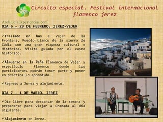 Circuito especial. Festival internacional
                            flamenco jerez
AndalucíaExperiencias.com
DIA 6 - 29 DE FEBRERO. JEREZ-VEJER

Traslado   en   bus  a   Vejer  de  la
Frontera, Pueblo blanco de la sierra de
Cádiz con una gran riqueza cultural e
Histórica. Visita guiada por el casco
histórico.

Almuerzo en la Peña Flamenca de Vejer y
espectáculo     flamenco    donde    los
participantes podrán tomar parte y poner
en práctica lo aprendido.

Regreso a Jerez y alojamiento.

DIA 7 - 1 DE MARZO. JEREZ

Día libre para descansar de la semana y
prepararse para viajar a Granada al día
siguiente.

Alojamiento en Jerez.
 