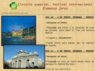 Circuito especial. Festival internacional
                             flamenco jerez
AndalucíaExperiencias.com
                              DIA 10 - 4 DE MARZO: GRANADA - MADRID

                              Desayuno en hotel.

                              Traslado del hotel a la estación de tren
                              de Granada para tomar el Tren con destino
                              Madrid.

                              Llegada y alojamiento.

                              Tarde libre para pasear por la capital
                              de España.

                              DIA 11 - 5 DE MARZO: GRANADA - MADRID

                              Desayuno en hotel.

                              Traslado en caso de vuelo desde hotel al
                              aeropuerto Madrid-Barajas.

                              Fin de los servicios.
 