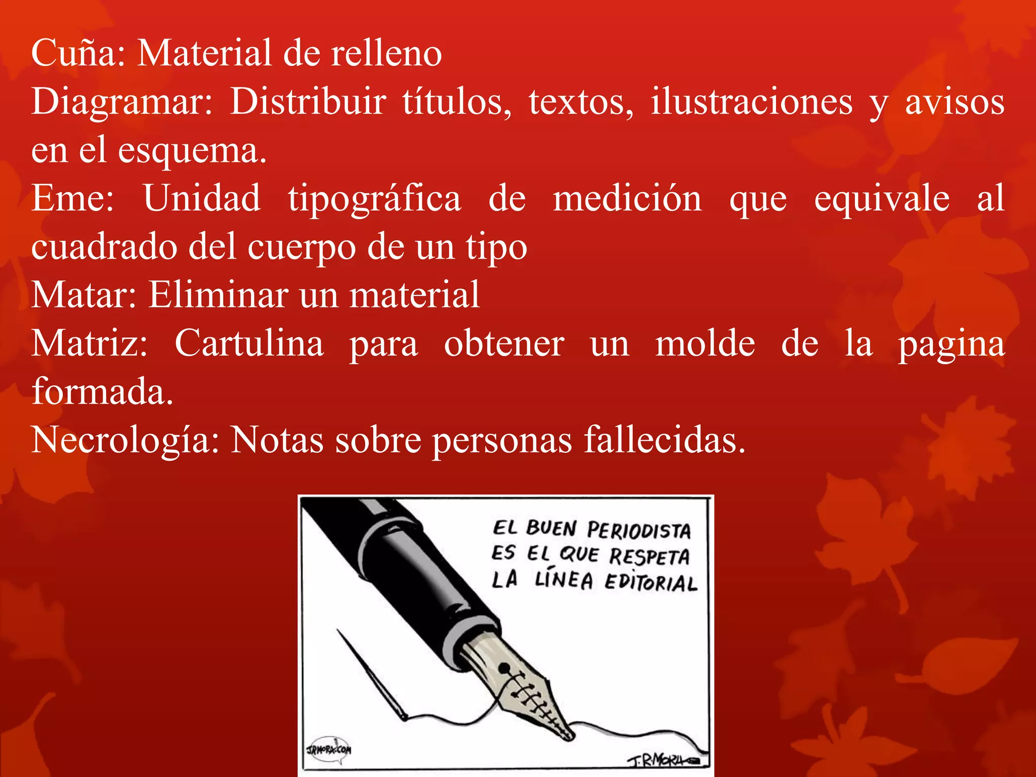 Cuña: Material de relleno
Diagramar: Distribuir títulos, textos, ilustraciones y avisos
en el esquema.
Eme: Unidad tipográfica de medición que equivale al
cuadrado del cuerpo de un tipo
Matar: Eliminar un material
Matriz: Cartulina para obtener un molde de la pagina
formada.
Necrología: Notas sobre personas fallecidas.