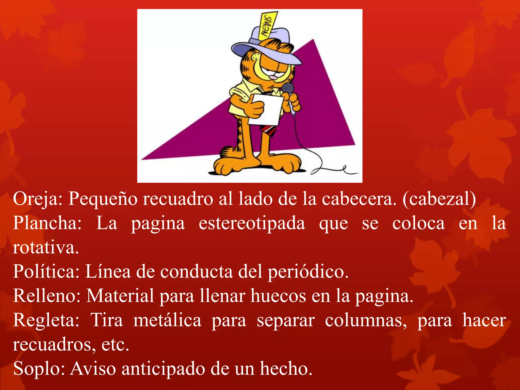 Oreja: Pequeño recuadro al lado de la cabecera. (cabezal)
Plancha: La pagina estereotipada que se coloca en la
rotativa.
Política: Línea de conducta del periódico.
Relleno: Material para llenar huecos en la pagina.
Regleta: Tira metálica para separar columnas, para hacer
recuadros, etc.
Soplo: Aviso anticipado de un hecho.