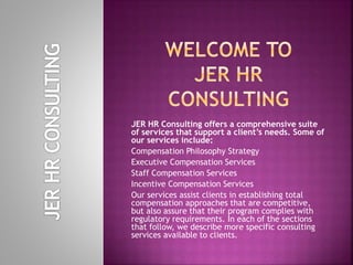 JER HR Consulting offers a comprehensive suite
of services that support a client’s needs. Some of
our services include:
Compensation Philosophy Strategy
Executive Compensation Services
Staff Compensation Services
Incentive Compensation Services
Our services assist clients in establishing total
compensation approaches that are competitive,
but also assure that their program complies with
regulatory requirements. In each of the sections
that follow, we describe more specific consulting
services available to clients.
 