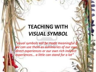 TEACHING WITH 
VISUAL SYMBOL 
“visual symbols will be made meaningful if 
we can use them as summaries of our own 
direct experiences or our own rich indirect 
experiences… a little can stand for a lot” 
 