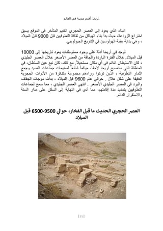 ،‫أريحا‬
‫أقدم‬
‫مدينة‬
‫في‬
‫العالم‬ .
[
11
]
‫يسبق‬ ‫الموقع‬ ‫في‬ ‫المتأخر‬ ‫القديم‬ ‫الحجري‬ ‫العصر‬ ‫إلى‬ ‫يعود‬ ‫الذي‬ ‫البناء‬
‫قبل‬ ‫النطوفيين‬ ‫ثقافة‬ ‫من‬ ‫الهياكل‬ ‫بناء‬ ‫بدأ‬ ‫حيث‬ ،‫الزراعة‬ ‫اختراع‬
9000
‫الميالد‬ ‫قبل‬
،
.‫الجيولوجي‬ ‫التاريخ‬ ‫في‬ ‫الهولوسين‬ ‫حقبة‬ ‫بداية‬ ‫وهي‬
‫إلى‬ ‫تاريخها‬ ‫يعود‬ ‫مستوطنات‬ ‫وجود‬ ‫على‬ ‫أدلة‬ ‫أريحا‬ ‫في‬ ‫توجد‬
10000
‫الجليدي‬ ‫العصر‬ ‫خالل‬ ‫األصغر‬ ‫العصر‬ ‫من‬ ‫والجافة‬ ‫الباردة‬ ‫الفترة‬ ‫خالل‬ .‫الميالد‬ ‫قبل‬
،‫السلطان‬ ‫عين‬ ‫نبع‬ ‫كان‬ ،‫ذلك‬ ‫مع‬ .ً‫ال‬‫مستحي‬ ‫مكان‬ ‫أي‬ ‫في‬ ‫الدائم‬ ‫االستيطان‬ ‫كان‬ ،
‫في‬
‫وجمع‬ ‫الصيد‬ ‫جماعات‬ ‫لمخيمات‬ ً‫ا‬‫شائع‬ ً‫ا‬‫موقع‬ ،ً‫ا‬‫الحق‬ ‫أريحا‬ ‫ستصبح‬ ‫التي‬ ‫المنطقة‬
‫الحجرية‬ ‫األدوات‬ ‫من‬ ‫متناثرة‬ ‫مجموعة‬ ‫وراءهم‬ ‫تركوا‬ ‫الذين‬ ، ‫النطوفية‬ ‫الثمار‬
‫عام‬ ‫حوالي‬ . ‫هالل‬ ‫شكل‬ ‫على‬ ‫الدقيقة‬
9600
‫الجفاف‬ ‫موجات‬ ‫بدأت‬ ، ‫الميالد‬ ‫قبل‬
‫انتهى‬ . ‫األصغر‬ ‫الجليدي‬ ‫العصر‬ ‫في‬ ‫والبرد‬
‫لجماعات‬ ‫سمح‬ ‫مما‬ ، ‫الجليدي‬ ‫العصر‬
‫السنة‬ ‫مدار‬ ‫على‬ ‫السكن‬ ‫إلى‬ ‫النهاية‬ ‫في‬ ‫أدى‬ ‫مما‬ ،‫إقامتهم‬ ‫مدة‬ ‫بتمديد‬ ‫النطوفيين‬
.‫الدائم‬ ‫واالستقرار‬
‫ي‬
‫حوال‬ ،‫الفخار‬ ‫قبل‬ ‫ما‬ ‫الحديث‬ ‫الحجري‬‫العرص‬
9500
-
6500
‫قبل‬
‫الميالد‬
 