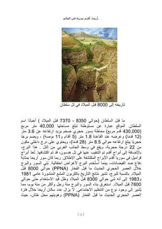 ،‫أريحا‬
‫أقدم‬
‫مدينة‬
‫في‬
‫العالم‬ .
[
14
]
‫إلى‬ ‫تاريخه‬
8000
‫سلطان‬ ‫تل‬ ‫في‬ ‫الميالد‬ ‫قبل‬
‫(حوالي‬ ‫السلطان‬ ‫قبل‬ ‫ما‬
8350
-
7370
‫المي‬ ‫قبل‬
‫اسم‬ ‫ا‬ً‫ن‬‫أحيا‬ ) ‫الد‬
‫مساحتها‬ ‫تبلغ‬ ‫مستوطنة‬ ‫عن‬ ‫عبارة‬ ‫الموقع‬ .‫السلطان‬
40,000
‫مربع‬ ‫متر‬
(
430,000
‫عن‬ ‫ارتفاعه‬ ‫يزيد‬ ‫ضخم‬ ‫حجري‬ ‫بسور‬ ‫محاطة‬ )‫مربع‬ ‫قدم‬
3.6
‫متر‬
(
12
‫القاعدة‬ ‫عند‬ ‫وعرضه‬ )‫ا‬ً‫م‬‫قد‬
1.8
( ‫متر‬
5
‫و‬ ‫أقدام‬
11
)‫بوصة‬
‫ا‬ً‫ج‬‫بر‬ ‫ويضم‬ ،
‫حوالي‬ ‫ارتفاعه‬ ‫يبلغ‬ ‫ًا‬‫ي‬‫حجر‬
8.5
( ‫متر‬
28
‫داخلي‬ ‫درج‬ ‫على‬ ‫ويحتوي‬ ،)‫ا‬ً‫م‬‫قد‬
‫مكون‬
‫من‬
22
،‫البرج‬ ‫هذا‬ . ‫التل‬ ‫من‬ ‫الغربي‬ ‫الجانب‬ ‫وسط‬ ‫في‬ ‫ويقع‬ ،‫حجرية‬ ‫درجة‬
‫أبراج‬ ِّ‫د‬‫ع‬ُ‫ت‬ .‫اكتشافها‬ ‫تم‬ ‫قد‬ ،‫هدسون‬ ‫تل‬ ‫في‬ ‫عنها‬ ‫التنقيب‬ ‫تم‬ ‫أقدم‬ ‫أبراج‬ ‫إلى‬ ‫باإلضافة‬
‫األب‬ ‫أقدم‬ ‫سوريا‬ ‫في‬ ‫قراميل‬
‫بمثابة‬ ‫أريحا‬ ‫سور‬ ‫كان‬ ‫ربما‬ .‫اإلطالق‬ ‫على‬ ‫المكتشفة‬ ‫راج‬
‫والبرج‬ ‫السور‬ ‫ُني‬‫ب‬ .‫احتفالية‬ ‫ألغراض‬ ‫البرج‬ ‫خدم‬ُ‫ت‬‫اس‬ ‫بينما‬ ،‫الفيضانات‬ ‫ضد‬ ‫دفاع‬
‫الحديث‬ ‫الحجري‬ ‫العصر‬ ‫خالل‬
( ‫الفخار‬ ‫قبل‬ ‫ما‬
PPNA
‫حوالي‬ )
8000
‫قبل‬
‫عا‬ ‫المنشورة‬ ‫المشع‬ ‫بالكربون‬ ‫التأريخ‬ ‫نتائج‬ ‫تشير‬ ،‫للبرج‬ ‫بالنسبة‬ .‫الميالد‬
‫مي‬
1981
‫و‬
1983
‫حوالي‬ ‫ُني‬‫ب‬ ‫أنه‬ ‫إلى‬
8300
‫حوالي‬ ‫حتى‬ ‫االستخدام‬ ‫قيد‬ ‫وظل‬ ‫الميالد‬ ‫قبل‬
7800
.‫الميالد‬ ‫قبل‬
‫مما‬ ،‫يوم‬ ‫مئة‬ ‫من‬ ‫وأكثر‬ ‫رجل‬ ‫مئة‬ ‫والبرج‬ ‫السور‬ ‫بناء‬ ‫استغرق‬
‫فترة‬ ‫خالل‬ ‫أريحا‬ ‫سكان‬ ‫عدد‬ ‫يزال‬ ‫ال‬ .‫االجتماعي‬ ‫التنظيم‬ ‫من‬ ‫نوع‬ ‫وجود‬ ‫إلى‬ ‫ُشير‬‫ي‬
‫الفخ‬ ‫قبل‬ ‫ما‬ ‫الحديث‬ ‫الحجري‬ ‫العصر‬
( ‫ار‬
PPNA
‫حيث‬ ،‫نقاش‬ ‫محل‬ ‫وهويتهم‬ )
 