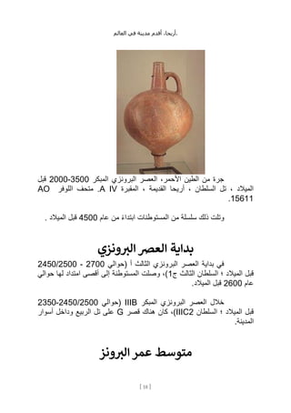 ،‫أريحا‬
‫أقدم‬
‫مدينة‬
‫في‬
‫العالم‬ .
[
18
]
‫المبكر‬ ‫البرونزي‬ ‫العصر‬ ،‫األحمر‬ ‫الطين‬ ‫من‬ ‫جرة‬
3500
-
2000
‫قبل‬
‫المقبرة‬ ، ‫القديمة‬ ‫أريحا‬ ، ‫السلطان‬ ‫تل‬ ، ‫الميالد‬
A IV
‫اللوفر‬ ‫متحف‬ .
AO
15611
.
‫عام‬ ‫من‬ ً‫ء‬‫ابتدا‬ ‫المستوطنات‬ ‫من‬ ‫سلسلة‬ ‫ذلك‬ ‫وتلت‬
4500
. ‫الميالد‬ ‫قبل‬
‫بداية‬
‫ونزي‬ ‫ر‬
‫الب‬ ‫العرص‬
‫(حوالي‬ ‫أ‬ ‫الثالث‬ ‫البرونزي‬ ‫العصر‬ ‫بداية‬ ‫في‬
2700
-
2500
/
2450
‫ج‬ ‫الثالث‬ ‫السلطان‬ ‫؛‬ ‫الميالد‬ ‫قبل‬
1
‫حوالي‬ ‫لها‬ ‫امتداد‬ ‫أقصى‬ ‫إلى‬ ‫المستوطنة‬ ‫وصلت‬ ،)
‫عام‬
2600
.‫الميالد‬ ‫قبل‬
‫المبكر‬ ‫البرونزي‬ ‫العصر‬ ‫خالل‬
IIIB
‫(حوالي‬
2500
/
2450
-
2350
‫السلطان‬ ‫؛‬ ‫الميالد‬ ‫قبل‬
IIIC2
‫كا‬ ،)
‫قصر‬ ‫هناك‬ ‫ن‬
G
‫أسوار‬ ‫وداخل‬ ‫الربيع‬ ‫تل‬ ‫على‬
.‫المدينة‬
‫ونز‬ ‫ر‬
‫الب‬ ‫عمر‬ ‫متوسط‬
 